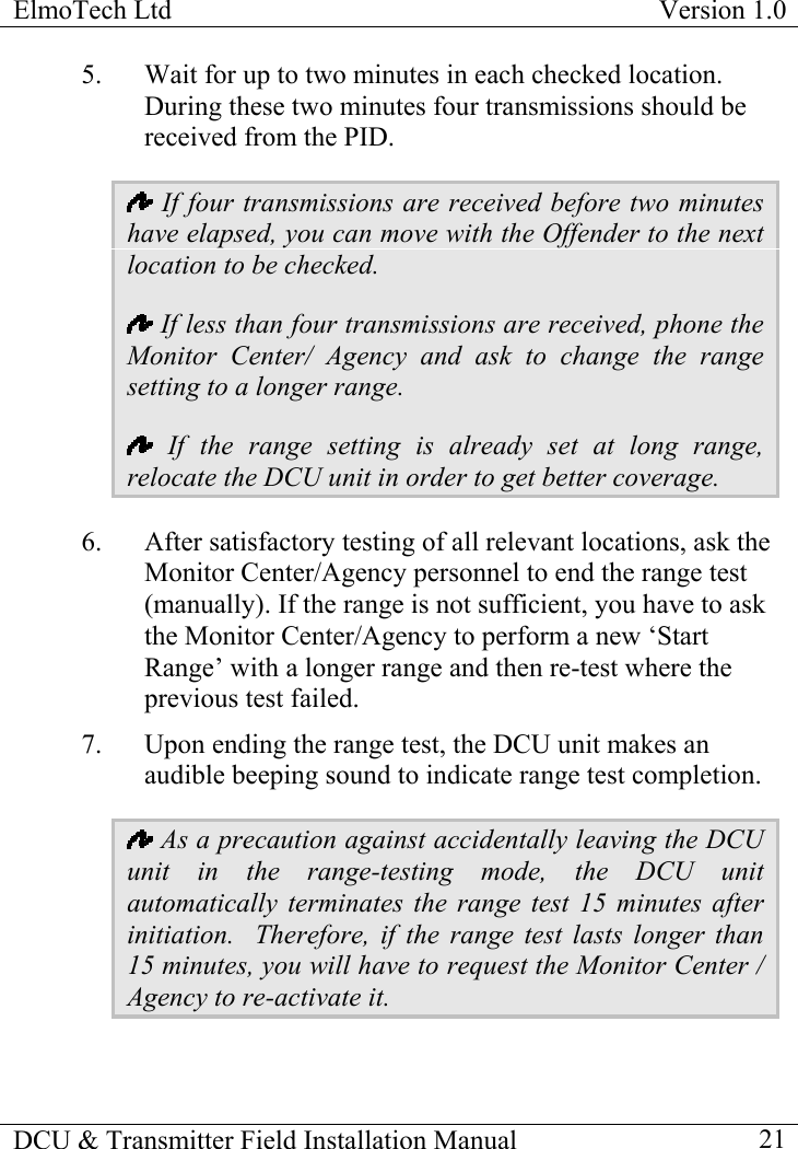 ElmoTech Ltd  Version 1.0                                                                           5.  Wait for up to two minutes in each checked location.  During these two minutes four transmissions should be received from the PID.    If four transmissions are received before two minutes have elapsed, you can move with the Offender to the next location to be checked.  If less than four transmissions are received, phone the Monitor Center/ Agency and ask to change the range setting to a longer range.    If the range setting is already set at long range, relocate the DCU unit in order to get better coverage. 6.  After satisfactory testing of all relevant locations, ask the Monitor Center/Agency personnel to end the range test (manually). If the range is not sufficient, you have to ask the Monitor Center/Agency to perform a new ‘Start Range’ with a longer range and then re-test where the previous test failed.  7.  Upon ending the range test, the DCU unit makes an audible beeping sound to indicate range test completion.   As a precaution against accidentally leaving the DCU unit in the range-testing mode, the DCU unit automatically terminates the range test 15 minutes after initiation.  Therefore, if the range test lasts longer than 15 minutes, you will have to request the Monitor Center / Agency to re-activate it. DCU &amp; Transmitter Field Installation Manual    21 