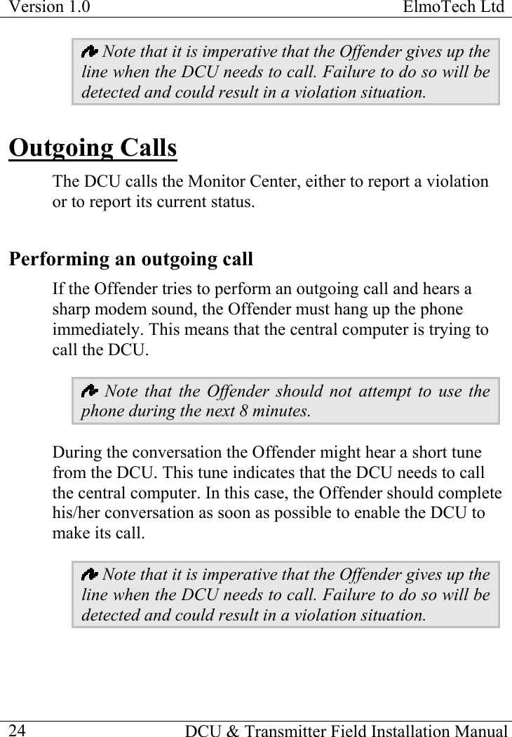 Version 1.0  ElmoTech Ltd    DCU &amp; Transmitter Field Installation Manual  24 Note that it is imperative that the Offender gives up the line when the DCU needs to call. Failure to do so will be detected and could result in a violation situation. Outgoing Calls The DCU calls the Monitor Center, either to report a violation or to report its current status.  Performing an outgoing call If the Offender tries to perform an outgoing call and hears a sharp modem sound, the Offender must hang up the phone immediately. This means that the central computer is trying to call the DCU.   Note that the Offender should not attempt to use the phone during the next 8 minutes. During the conversation the Offender might hear a short tune from the DCU. This tune indicates that the DCU needs to call the central computer. In this case, the Offender should complete his/her conversation as soon as possible to enable the DCU to make its call.   Note that it is imperative that the Offender gives up the line when the DCU needs to call. Failure to do so will be detected and could result in a violation situation. 