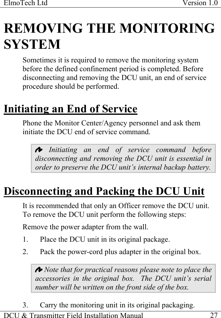 ElmoTech Ltd  Version 1.0                                                                           REMOVING THE MONITORING SYSTEM Sometimes it is required to remove the monitoring system before the defined confinement period is completed. Before disconnecting and removing the DCU unit, an end of service procedure should be performed. Initiating an End of Service Phone the Monitor Center/Agency personnel and ask them initiate the DCU end of service command.   Initiating an end of service command before disconnecting and removing the DCU unit is essential in order to preserve the DCU unit’s internal backup battery. Disconnecting and Packing the DCU Unit It is recommended that only an Officer remove the DCU unit. To remove the DCU unit perform the following steps: Remove the power adapter from the wall. 1.  Place the DCU unit in its original package.   2.  Pack the power-cord plus adapter in the original box.   Note that for practical reasons please note to place the accessories in the original box.  The DCU unit’s serial number will be written on the front side of the box.  3.  Carry the monitoring unit in its original packaging. DCU &amp; Transmitter Field Installation Manual    27 