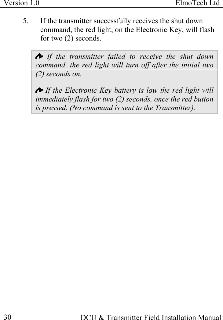 Version 1.0  ElmoTech Ltd  5.  If the transmitter successfully receives the shut down command, the red light, on the Electronic Key, will flash for two (2) seconds.  If the transmitter failed to receive the shut down command, the red light will turn off after the initial two (2) seconds on.   If the Electronic Key battery is low the red light will immediately flash for two (2) seconds, once the red button is pressed. (No command is sent to the Transmitter).   DCU &amp; Transmitter Field Installation Manual  30