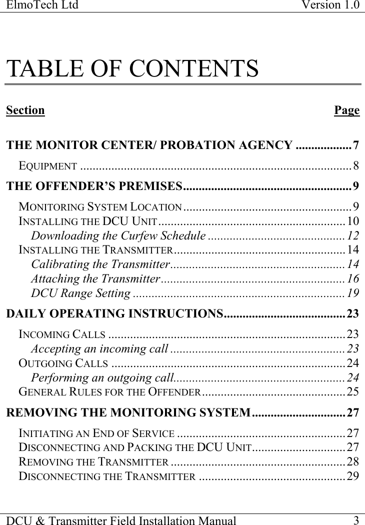 ElmoTech Ltd  Version 1.0                                                                           DCU &amp; Transmitter Field Installation Manual    3  TABLE OF CONTENTS  Section Page  THE MONITOR CENTER/ PROBATION AGENCY ..................7 EQUIPMENT .......................................................................................8 THE OFFENDER’S PREMISES......................................................9 MONITORING SYSTEM LOCATION......................................................9 INSTALLING THE DCU UNIT............................................................10 Downloading the Curfew Schedule ............................................12 INSTALLING THE TRANSMITTER.......................................................14 Calibrating the Transmitter........................................................14 Attaching the Transmitter...........................................................16 DCU Range Setting ....................................................................19 DAILY OPERATING INSTRUCTIONS.......................................23 INCOMING CALLS ............................................................................23 Accepting an incoming call ........................................................23 OUTGOING CALLS ...........................................................................24 Performing an outgoing call.......................................................24 GENERAL RULES FOR THE OFFENDER..............................................25 REMOVING THE MONITORING SYSTEM..............................27 INITIATING AN END OF SERVICE ......................................................27 DISCONNECTING AND PACKING THE DCU UNIT..............................27 REMOVING THE TRANSMITTER ........................................................28 DISCONNECTING THE TRANSMITTER ...............................................29 