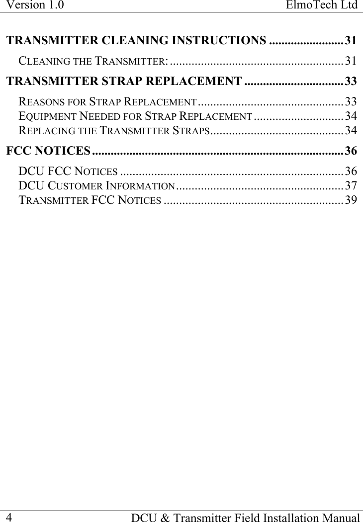 Version 1.0  ElmoTech Ltd    DCU &amp; Transmitter Field Installation Manual  4TRANSMITTER CLEANING INSTRUCTIONS ........................31 CLEANING THE TRANSMITTER:........................................................31 TRANSMITTER STRAP REPLACEMENT ................................33 REASONS FOR STRAP REPLACEMENT...............................................33 EQUIPMENT NEEDED FOR STRAP REPLACEMENT .............................34 REPLACING THE TRANSMITTER STRAPS...........................................34 FCC NOTICES .................................................................................36 DCU FCC NOTICES ........................................................................36 DCU CUSTOMER INFORMATION......................................................37 TRANSMITTER FCC NOTICES ..........................................................39 