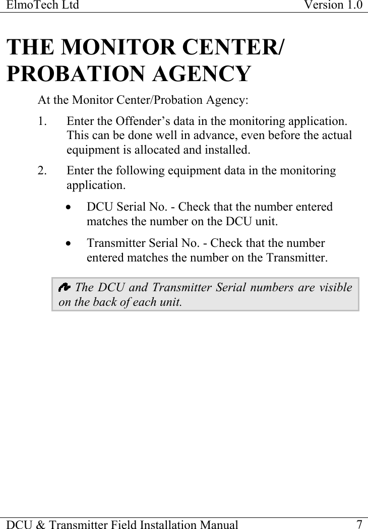 ElmoTech Ltd  Version 1.0                                                                           THE MONITOR CENTER/ PROBATION AGENCY At the Monitor Center/Probation Agency: 1.  Enter the Offender’s data in the monitoring application. This can be done well in advance, even before the actual equipment is allocated and installed.  2.  Enter the following equipment data in the monitoring application.  •  DCU Serial No. - Check that the number entered matches the number on the DCU unit. •  Transmitter Serial No. - Check that the number entered matches the number on the Transmitter.  The DCU and Transmitter Serial numbers are visible on the back of each unit. DCU &amp; Transmitter Field Installation Manual    7 