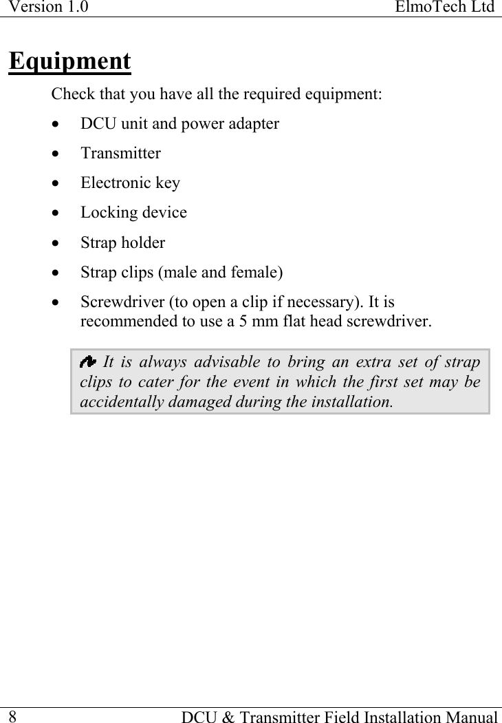 Version 1.0  ElmoTech Ltd  Equipment Check that you have all the required equipment: •  DCU unit and power adapter •  Transmitter •  Electronic key •  Locking device •  Strap holder •  Strap clips (male and female) •  Screwdriver (to open a clip if necessary). It is recommended to use a 5 mm flat head screwdriver.    It is always advisable to bring an extra set of strap clips to cater for the event in which the first set may be accidentally damaged during the installation.       DCU &amp; Transmitter Field Installation Manual  8