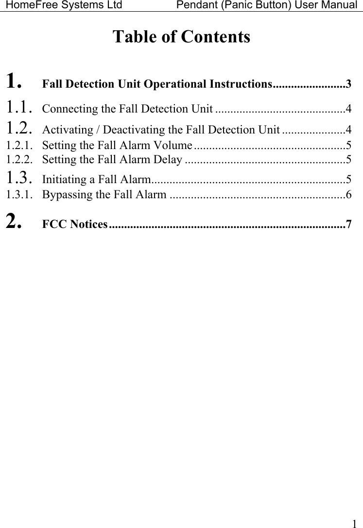 HomeFree Systems Ltd    Pendant (Panic Button) User Manual   1Table of Contents  1. Fall Detection Unit Operational Instructions........................3 1.1.  Connecting the Fall Detection Unit ...........................................4 1.2.  Activating / Deactivating the Fall Detection Unit .....................4 1.2.1.  Setting the Fall Alarm Volume..................................................5 1.2.2.  Setting the Fall Alarm Delay .....................................................5 1.3.  Initiating a Fall Alarm................................................................5 1.3.1.  Bypassing the Fall Alarm ..........................................................6 2. FCC Notices..............................................................................7   