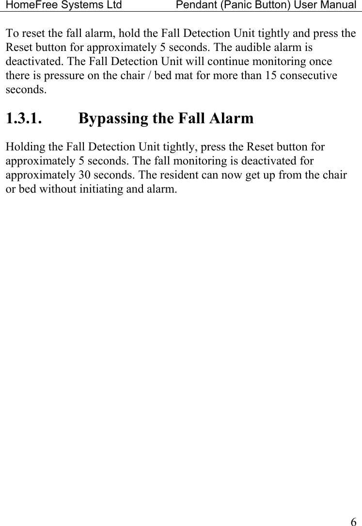 HomeFree Systems Ltd    Pendant (Panic Button) User Manual   6To reset the fall alarm, hold the Fall Detection Unit tightly and press the Reset button for approximately 5 seconds. The audible alarm is deactivated. The Fall Detection Unit will continue monitoring once there is pressure on the chair / bed mat for more than 15 consecutive seconds. 1.3.1.  Bypassing the Fall Alarm Holding the Fall Detection Unit tightly, press the Reset button for approximately 5 seconds. The fall monitoring is deactivated for approximately 30 seconds. The resident can now get up from the chair or bed without initiating and alarm.    