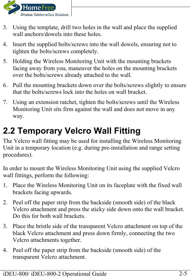    iDEU-800/ iDEU-800-2 Operational Guide    2-53.  Using the template, drill two holes in the wall and place the supplied wall anchors/dowels into these holes. 4.  Insert the supplied bolts/screws into the wall dowels, ensuring not to tighten the bolts/screws completely.  5.  Holding the Wireless Monitoring Unit with the mounting brackets facing away from you, maneuver the holes on the mounting brackets over the bolts/screws already attached to the wall. 6.  Pull the mounting brackets down over the bolts/screws slightly to ensure that the bolts/screws lock into the holes on wall bracket. 7.  Using an extension ratchet, tighten the bolts/screws until the Wireless Monitoring Unit sits firm against the wall and does not move in any way.      2.2 Temporary Velcro Wall Fitting The Velcro wall fitting may be used for installing the Wireless Monitoring Unit in a temporary location (e.g. during pre-installation and range setting procedures).  In order to mount the Wireless Monitoring Unit using the supplied Velcro wall fittings, perform the following: 1.  Place the Wireless Monitoring Unit on its faceplate with the fixed wall brackets facing upwards. 2.  Peel off the paper strip from the backside (smooth side) of the black Velcro attachment and press the sticky side down onto the wall bracket. Do this for both wall brackets. 3.  Place the bristle side of the transparent Velcro attachment on top of the black Velcro attachment and press down firmly, connecting the two Velcro attachments together. 4.  Peel off the paper strip from the backside (smooth side) of the transparent Velcro attachment. 