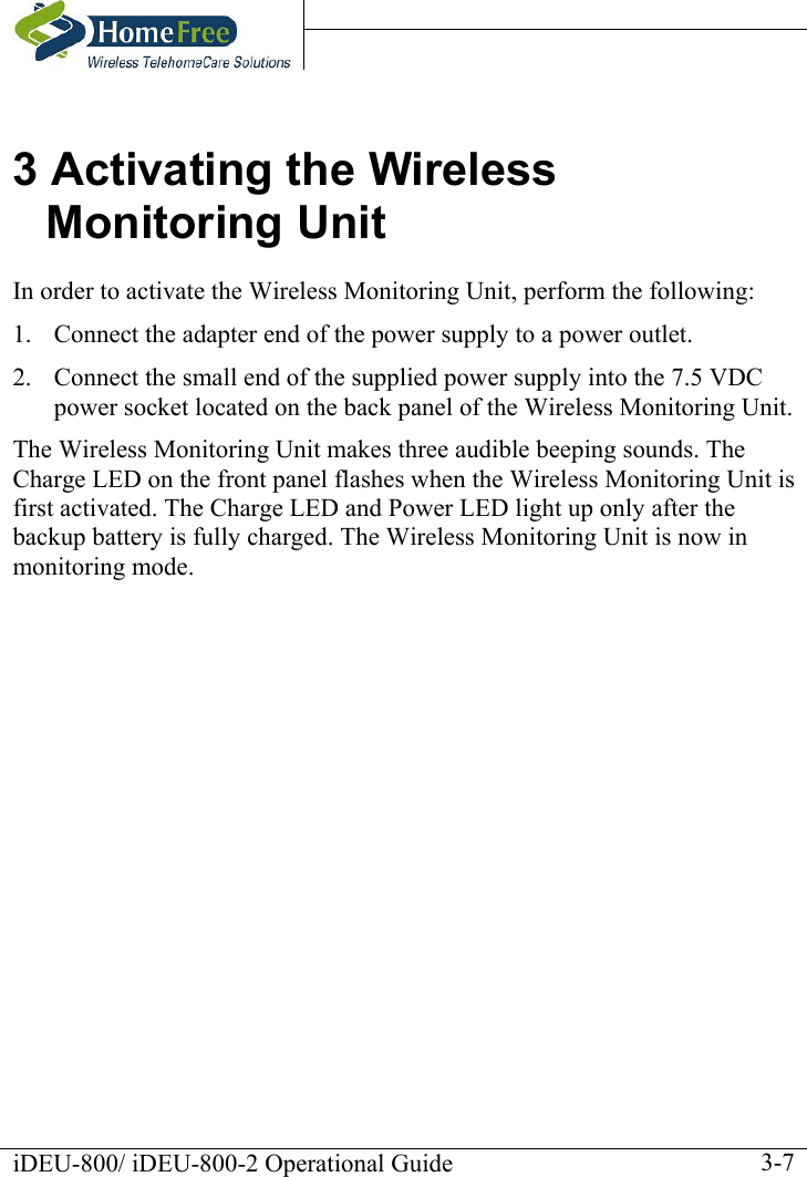    iDEU-800/ iDEU-800-2 Operational Guide    3-73 Activating the Wireless Monitoring Unit In order to activate the Wireless Monitoring Unit, perform the following:  1.  Connect the adapter end of the power supply to a power outlet. 2.  Connect the small end of the supplied power supply into the 7.5 VDC power socket located on the back panel of the Wireless Monitoring Unit.  The Wireless Monitoring Unit makes three audible beeping sounds. The Charge LED on the front panel flashes when the Wireless Monitoring Unit is first activated. The Charge LED and Power LED light up only after the backup battery is fully charged. The Wireless Monitoring Unit is now in monitoring mode. 