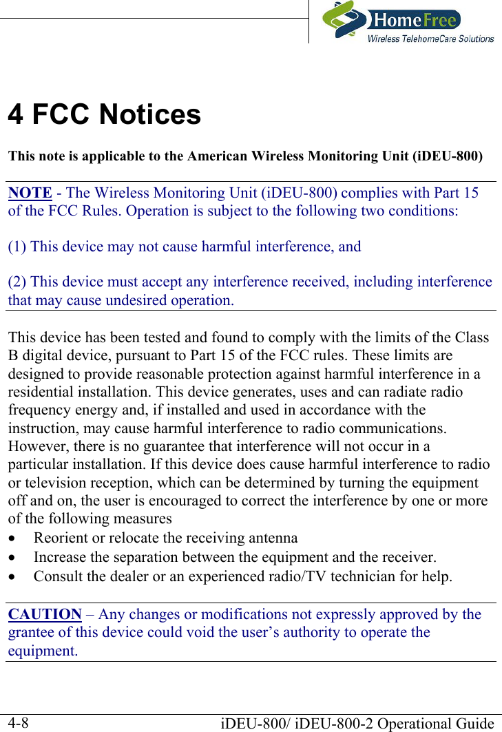       iDEU-800/ iDEU-800-2 Operational Guide  4-84 FCC Notices This note is applicable to the American Wireless Monitoring Unit (iDEU-800) NOTE - The Wireless Monitoring Unit (iDEU-800) complies with Part 15 of the FCC Rules. Operation is subject to the following two conditions: (1) This device may not cause harmful interference, and (2) This device must accept any interference received, including interference that may cause undesired operation. This device has been tested and found to comply with the limits of the Class B digital device, pursuant to Part 15 of the FCC rules. These limits are designed to provide reasonable protection against harmful interference in a residential installation. This device generates, uses and can radiate radio frequency energy and, if installed and used in accordance with the instruction, may cause harmful interference to radio communications. However, there is no guarantee that interference will not occur in a particular installation. If this device does cause harmful interference to radio or television reception, which can be determined by turning the equipment off and on, the user is encouraged to correct the interference by one or more of the following measures •  Reorient or relocate the receiving antenna •  Increase the separation between the equipment and the receiver. •  Consult the dealer or an experienced radio/TV technician for help. CAUTION – Any changes or modifications not expressly approved by the grantee of this device could void the user’s authority to operate the equipment. 