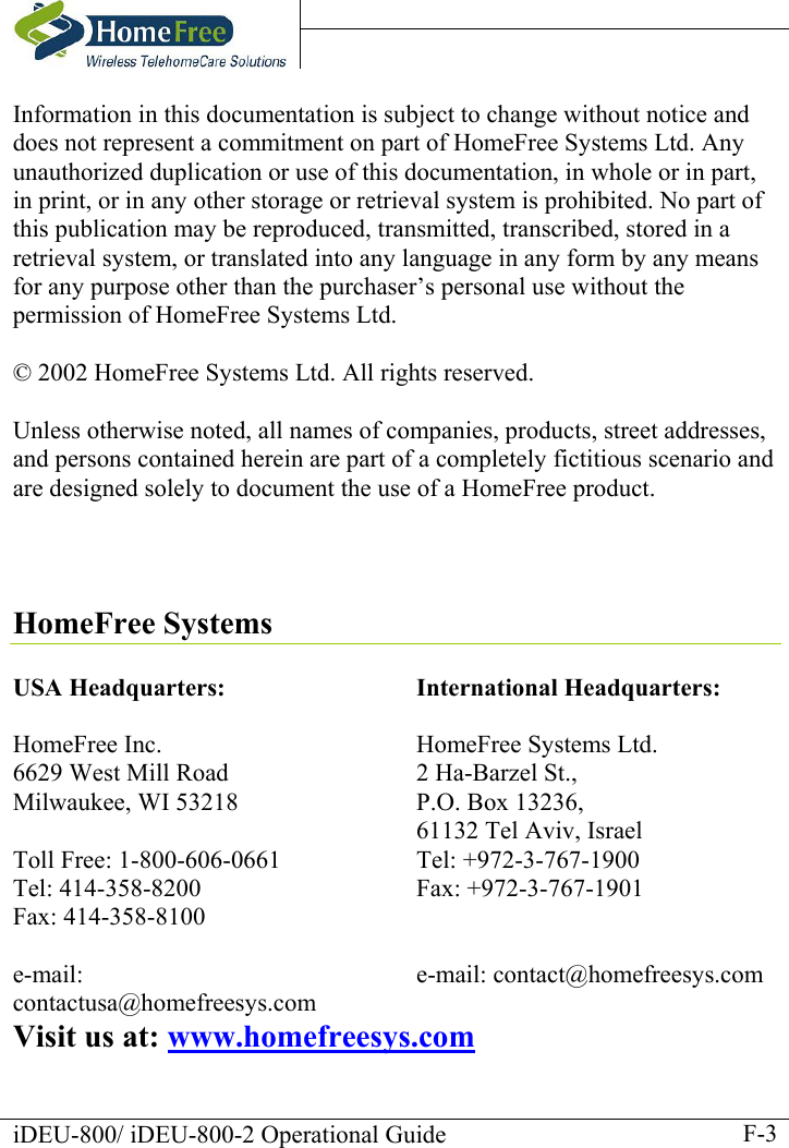    iDEU-800/ iDEU-800-2 Operational Guide    F-3Information in this documentation is subject to change without notice and does not represent a commitment on part of HomeFree Systems Ltd. Any unauthorized duplication or use of this documentation, in whole or in part, in print, or in any other storage or retrieval system is prohibited. No part of this publication may be reproduced, transmitted, transcribed, stored in a retrieval system, or translated into any language in any form by any means for any purpose other than the purchaser’s personal use without the permission of HomeFree Systems Ltd.  © 2002 HomeFree Systems Ltd. All rights reserved.  Unless otherwise noted, all names of companies, products, street addresses, and persons contained herein are part of a completely fictitious scenario and are designed solely to document the use of a HomeFree product.     HomeFree Systems  USA Headquarters:  HomeFree Inc. 6629 West Mill Road Milwaukee, WI 53218  Toll Free: 1-800-606-0661 Tel: 414-358-8200 Fax: 414-358-8100  e-mail: contactusa@homefreesys.com International Headquarters:  HomeFree Systems Ltd.  2 Ha-Barzel St., P.O. Box 13236,   61132 Tel Aviv, Israel Tel: +972-3-767-1900 Fax: +972-3-767-1901   e-mail: contact@homefreesys.com  Visit us at: www.homefreesys.com 