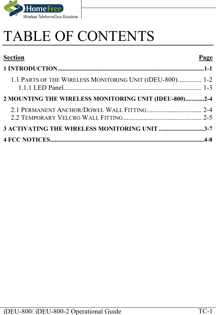    iDEU-800/ iDEU-800-2 Operational Guide    TC-1TABLE OF CONTENTS  Section Page 1 INTRODUCTION..............................................................................................1-1 1.1 PARTS OF THE WIRELESS MONITORING UNIT (IDEU-800).............. 1-2 1.1.1 LED Panel................................................................................. 1-3 2 MOUNTING THE WIRELESS MONITORING UNIT (IDEU-800)............2-4 2.1 PERMANENT ANCHOR/DOWEL WALL FITTING ................................ 2-4 2.2 TEMPORARY VELCRO WALL FITTING.............................................. 2-5 3 ACTIVATING THE WIRELESS MONITORING UNIT .............................3-7 4 FCC NOTICES...................................................................................................4-8     
