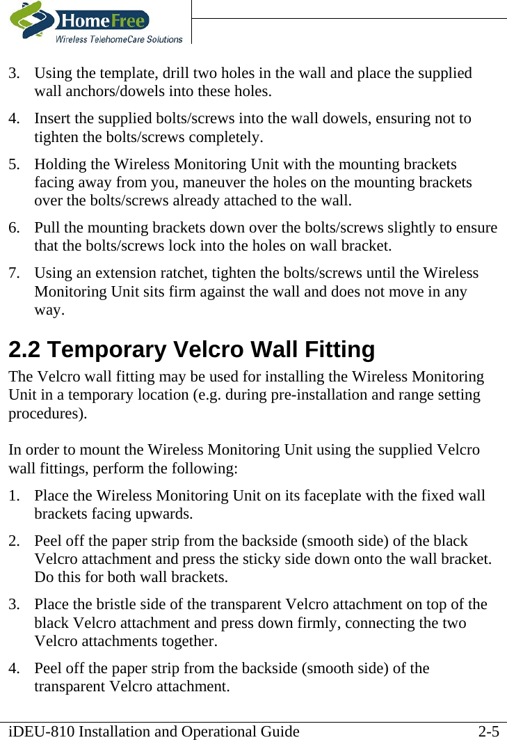    iDEU-810 Installation and Operational Guide   3.  Using the template, drill two holes in the wall and place the supplied wall anchors/dowels into these holes. 4.  Insert the supplied bolts/screws into the wall dowels, ensuring not to tighten the bolts/screws completely.  5.  Holding the Wireless Monitoring Unit with the mounting brackets facing away from you, maneuver the holes on the mounting brackets over the bolts/screws already attached to the wall. 6.  Pull the mounting brackets down over the bolts/screws slightly to ensure that the bolts/screws lock into the holes on wall bracket. 7.  Using an extension ratchet, tighten the bolts/screws until the Wireless Monitoring Unit sits firm against the wall and does not move in any way.      2.2 Temporary Velcro Wall Fitting The Velcro wall fitting may be used for installing the Wireless Monitoring Unit in a temporary location (e.g. during pre-installation and range setting procedures).  In order to mount the Wireless Monitoring Unit using the supplied Velcro wall fittings, perform the following: 1.  Place the Wireless Monitoring Unit on its faceplate with the fixed wall brackets facing upwards. 2.  Peel off the paper strip from the backside (smooth side) of the black Velcro attachment and press the sticky side down onto the wall bracket. Do this for both wall brackets. 3.  Place the bristle side of the transparent Velcro attachment on top of the black Velcro attachment and press down firmly, connecting the two Velcro attachments together. 4.  Peel off the paper strip from the backside (smooth side) of the transparent Velcro attachment.  2-5