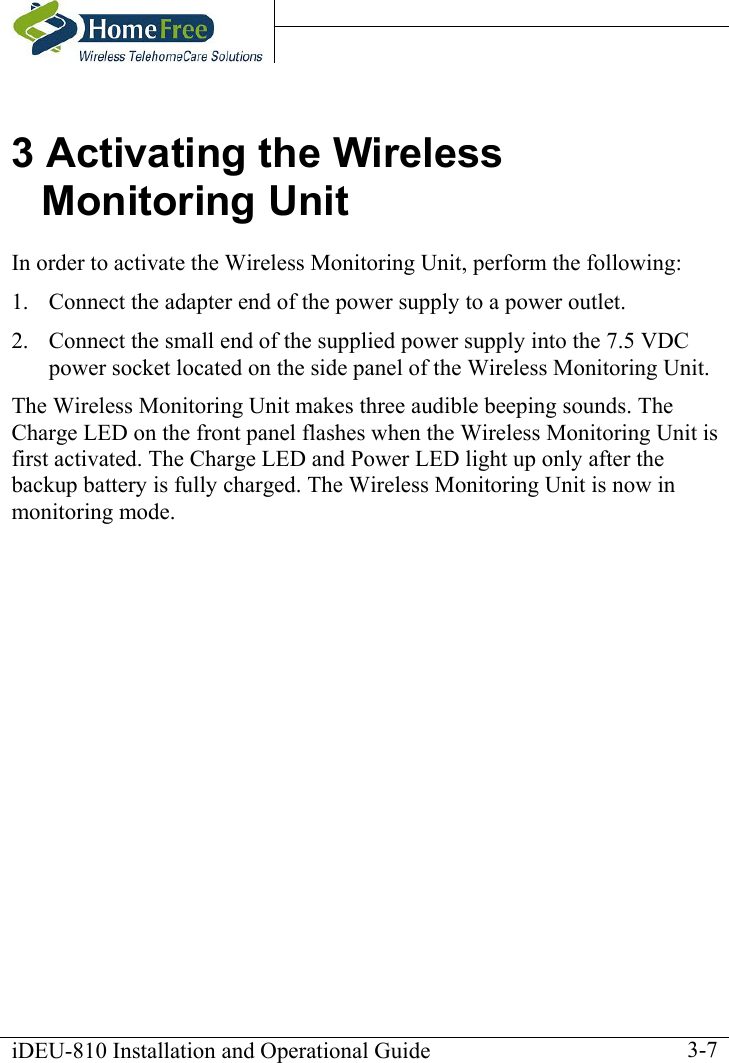    iDEU-810 Installation and Operational Guide    3-73 Activating the Wireless Monitoring Unit In order to activate the Wireless Monitoring Unit, perform the following:  1.  Connect the adapter end of the power supply to a power outlet. 2.  Connect the small end of the supplied power supply into the 7.5 VDC power socket located on the side panel of the Wireless Monitoring Unit.  The Wireless Monitoring Unit makes three audible beeping sounds. The Charge LED on the front panel flashes when the Wireless Monitoring Unit is first activated. The Charge LED and Power LED light up only after the backup battery is fully charged. The Wireless Monitoring Unit is now in monitoring mode. 