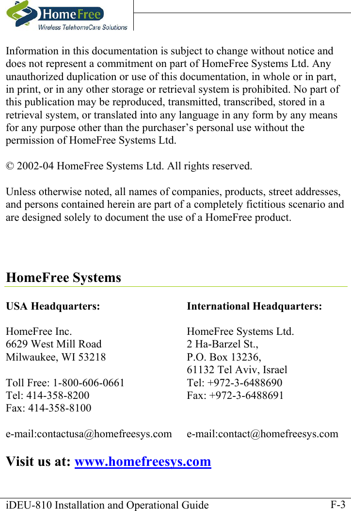    iDEU-810 Installation and Operational Guide    F-3Information in this documentation is subject to change without notice and does not represent a commitment on part of HomeFree Systems Ltd. Any unauthorized duplication or use of this documentation, in whole or in part, in print, or in any other storage or retrieval system is prohibited. No part of this publication may be reproduced, transmitted, transcribed, stored in a retrieval system, or translated into any language in any form by any means for any purpose other than the purchaser’s personal use without the permission of HomeFree Systems Ltd.  © 2002-04 HomeFree Systems Ltd. All rights reserved.  Unless otherwise noted, all names of companies, products, street addresses, and persons contained herein are part of a completely fictitious scenario and are designed solely to document the use of a HomeFree product.     HomeFree Systems  USA Headquarters:  HomeFree Inc. 6629 West Mill Road Milwaukee, WI 53218  Toll Free: 1-800-606-0661 Tel: 414-358-8200 Fax: 414-358-8100  e-mail:contactusa@homefreesys.com International Headquarters:  HomeFree Systems Ltd.  2 Ha-Barzel St., P.O. Box 13236,   61132 Tel Aviv, Israel Tel: +972-3-6488690 Fax: +972-3-6488691   e-mail:contact@homefreesys.com  Visit us at: www.homefreesys.com 