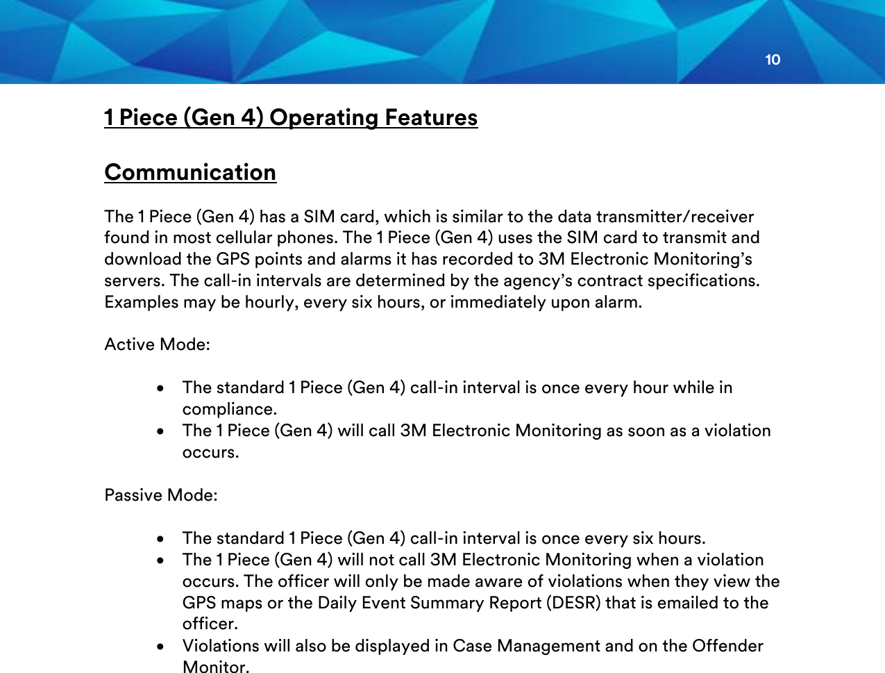 10  1 Piece (Gen 4) Operating Features  Communication   The 1 Piece (Gen 4) has a SIM card, which is similar to the data transmitter/receiver found in most cellular phones. The 1 Piece (Gen 4) uses the SIM card to transmit and download the GPS points and alarms it has recorded to 3M Electronic Monitoring’s servers. The call-in intervals are determined by the agency’s contract specifications. Examples may be hourly, every six hours, or immediately upon alarm.  Active Mode:  • The standard 1 Piece (Gen 4) call-in interval is once every hour while in compliance. • The 1 Piece (Gen 4) will call 3M Electronic Monitoring as soon as a violation occurs.  Passive Mode:  • The standard 1 Piece (Gen 4) call-in interval is once every six hours. • The 1 Piece (Gen 4) will not call 3M Electronic Monitoring when a violation occurs. The officer will only be made aware of violations when they view the GPS maps or the Daily Event Summary Report (DESR) that is emailed to the officer.  • Violations will also be displayed in Case Management and on the Offender Monitor.    