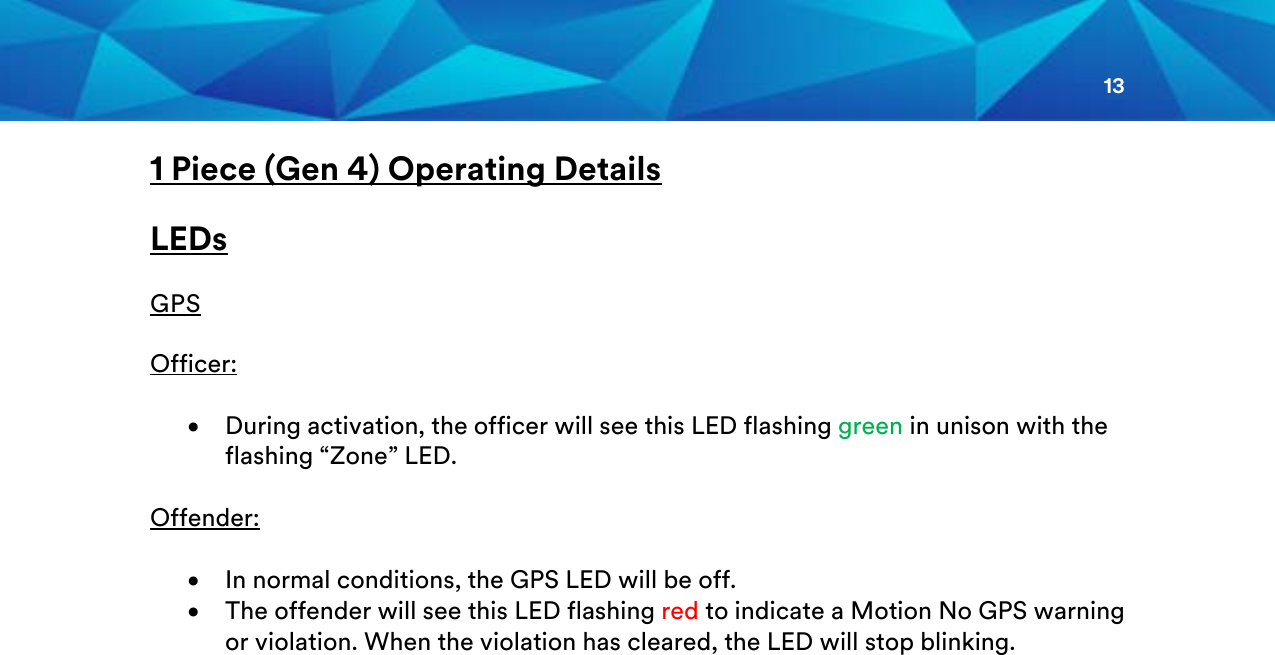 13  1 Piece (Gen 4) Operating Details  LEDs  GPS  Officer:  • During activation, the officer will see this LED flashing green in unison with the flashing “Zone” LED.   Offender:  • In normal conditions, the GPS LED will be off. • The offender will see this LED flashing red to indicate a Motion No GPS warning or violation. When the violation has cleared, the LED will stop blinking.           