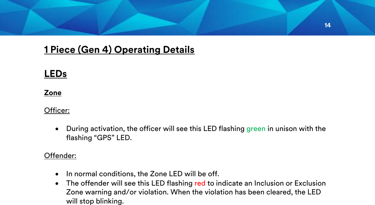 14  1 Piece (Gen 4) Operating Details  LEDs  Zone  Officer:  • During activation, the officer will see this LED flashing green in unison with the flashing “GPS” LED.  Offender:  • In normal conditions, the Zone LED will be off. • The offender will see this LED flashing red to indicate an Inclusion or Exclusion Zone warning and/or violation. When the violation has been cleared, the LED will stop blinking.         