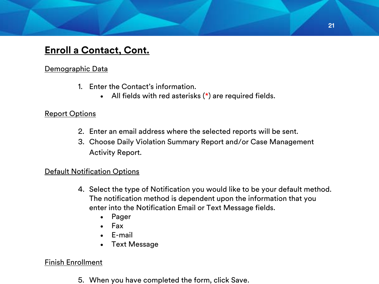 21  Enroll a Contact, Cont.  Demographic Data 1. Enter the Contact’s information. • All fields with red asterisks (*) are required fields. Report Options 2. Enter an email address where the selected reports will be sent. 3. Choose Daily Violation Summary Report and/or Case Management Activity Report.  Default Notification Options 4. Select the type of Notification you would like to be your default method. The notification method is dependent upon the information that you enter into the Notification Email or Text Message fields. • Pager • Fax • E-mail • Text Message  Finish Enrollment 5. When you have completed the form, click Save.                    