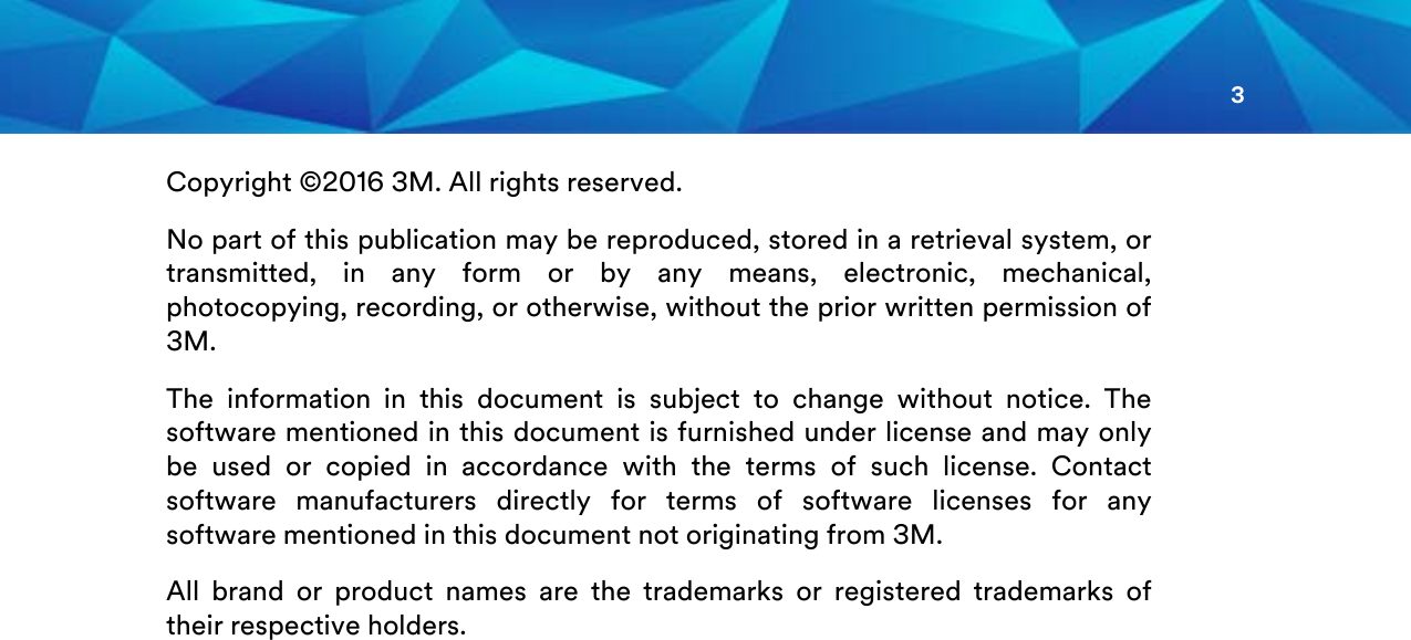 3  Copyright ©2016 3M. All rights reserved. No part of this publication may be reproduced, stored in a retrieval system, or transmitted, in any form or by any means, electronic, mechanical, photocopying, recording, or otherwise, without the prior written permission of 3M. The information in this document is subject to change without notice. The software mentioned in this document is furnished under license and may only be used or copied in accordance with the terms of such license. Contact software manufacturers directly for terms of software licenses for any software mentioned in this document not originating from 3M. All brand or product names are the trademarks or registered trademarks of their respective holders.     