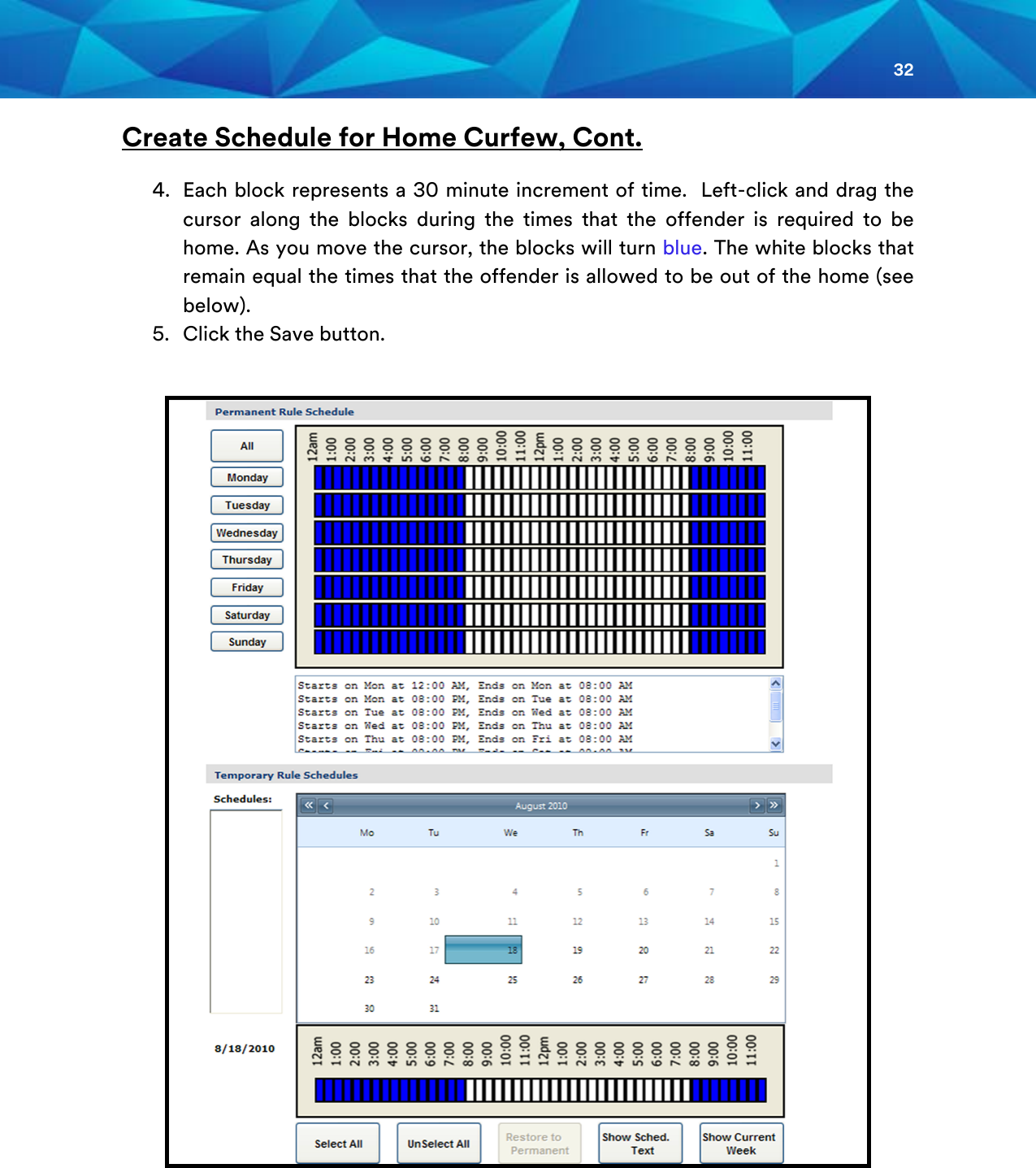32  Create Schedule for Home Curfew, Cont.  4. Each block represents a 30 minute increment of time.  Left-click and drag the cursor along the blocks during the times that the offender is required to be home. As you move the cursor, the blocks will turn blue. The white blocks that remain equal the times that the offender is allowed to be out of the home (see below). 5. Click the Save button.      