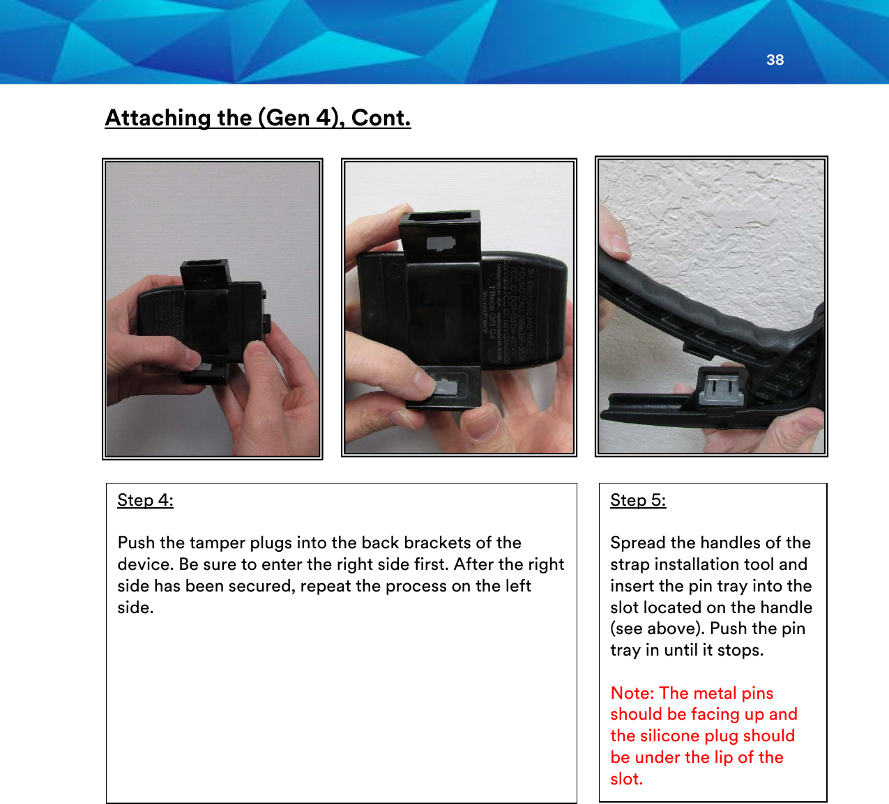 38  Attaching the (Gen 4), Cont.                       Step 4:  Push the tamper plugs into the back brackets of the device. Be sure to enter the right side first. After the right side has been secured, repeat the process on the left side.  Step 5:  Spread the handles of the strap installation tool and insert the pin tray into the slot located on the handle (see above). Push the pin tray in until it stops.  Note: The metal pins should be facing up and the silicone plug should be under the lip of the slot.    