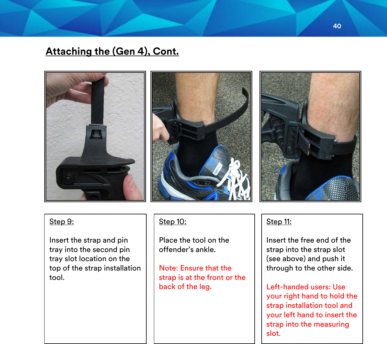 40  Attaching the (Gen 4), Cont.                                                         Step 10:  Place the tool on the offender’s ankle.  Note: Ensure that the strap is at the front or the back of the leg. Step 11:  Insert the free end of the strap into the strap slot (see above) and push it through to the other side.   Left-handed users: Use your right hand to hold the strap installation tool and your left hand to insert the strap into the measuring slot. Step 9:  Insert the strap and pin tray into the second pin tray slot location on the top of the strap installation tool.    