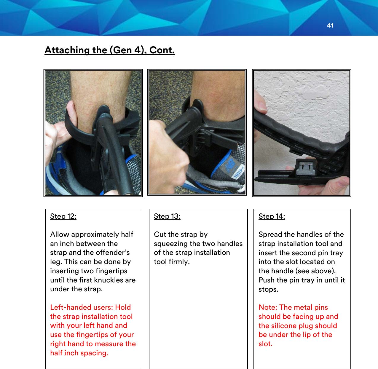 41  Attaching the (Gen 4), Cont.    Step 13:  Cut the strap by squeezing the two handles of the strap installation tool firmly.  Step 12:  Allow approximately half an inch between the strap and the offender’s leg. This can be done by inserting two fingertips until the first knuckles are under the strap.  Left-handed users: Hold the strap installation tool with your left hand and use the fingertips of your right hand to measure the half inch spacing.  Step 14:  Spread the handles of the strap installation tool and insert the second pin tray into the slot located on the handle (see above). Push the pin tray in until it stops.  Note: The metal pins should be facing up and the silicone plug should be under the lip of the slot.      