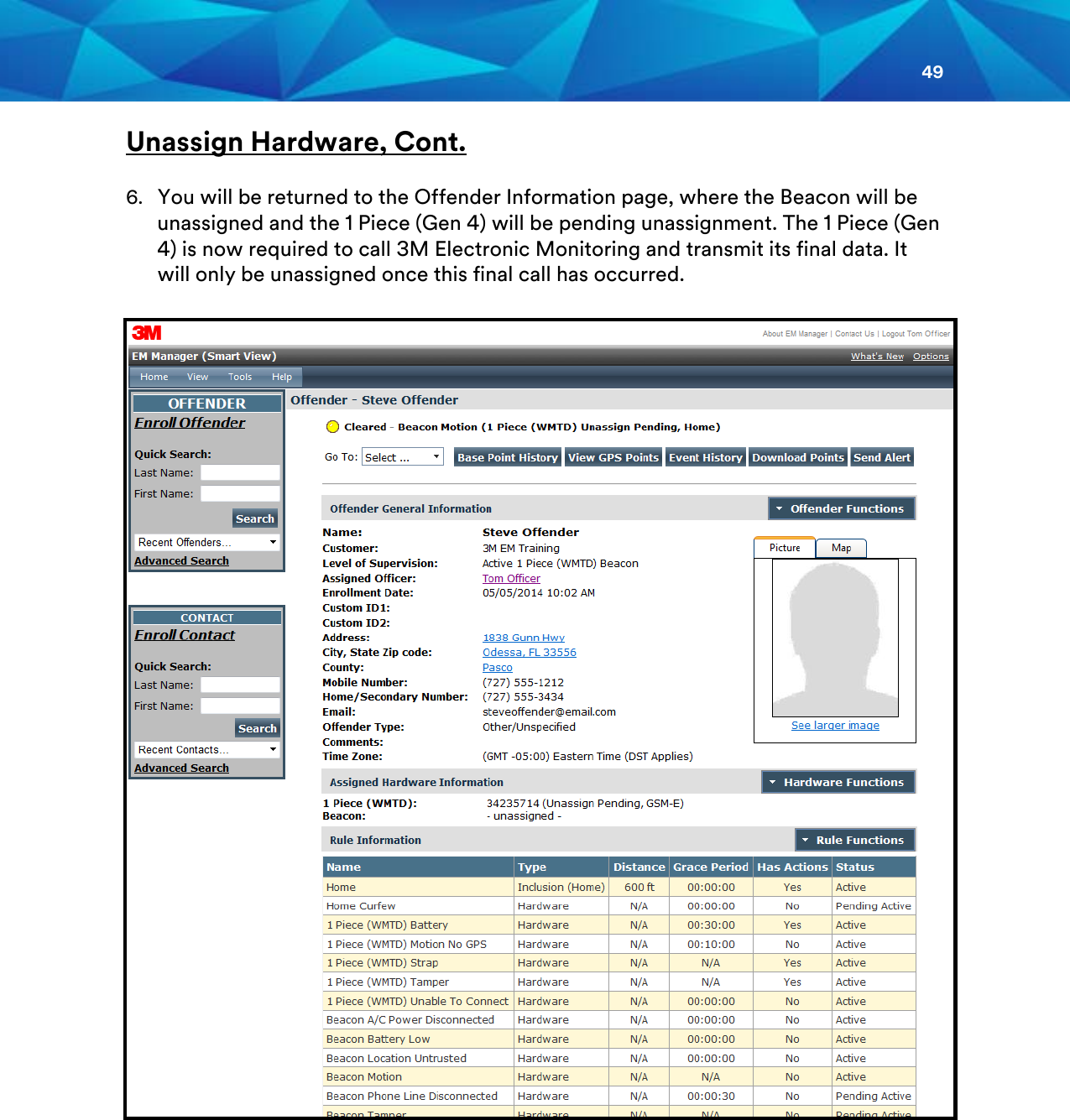 49  Unassign Hardware, Cont.  6. You will be returned to the Offender Information page, where the Beacon will be unassigned and the 1 Piece (Gen 4) will be pending unassignment. The 1 Piece (Gen 4) is now required to call 3M Electronic Monitoring and transmit its final data. It will only be unassigned once this final call has occurred.          
