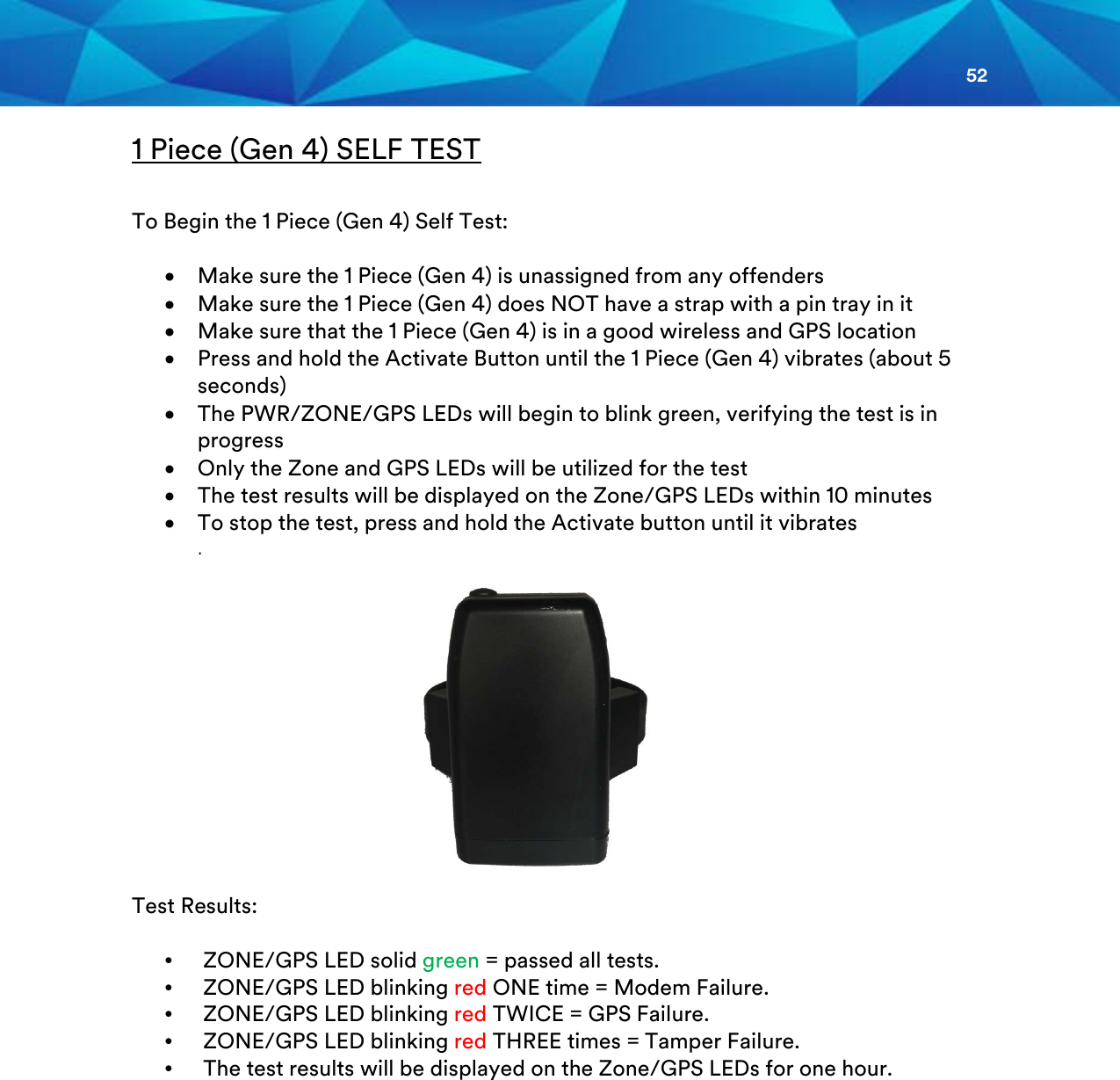 52  1 Piece (Gen 4) SELF TEST  To Begin the 1 Piece (Gen 4) Self Test:  • Make sure the 1 Piece (Gen 4) is unassigned from any offenders • Make sure the 1 Piece (Gen 4) does NOT have a strap with a pin tray in it • Make sure that the 1 Piece (Gen 4) is in a good wireless and GPS location   • Press and hold the Activate Button until the 1 Piece (Gen 4) vibrates (about 5 seconds) • The PWR/ZONE/GPS LEDs will begin to blink green, verifying the test is in progress • Only the Zone and GPS LEDs will be utilized for the test • The test results will be displayed on the Zone/GPS LEDs within 10 minutes • To stop the test, press and hold the Activate button until it vibrates  .              Test Results:  •   ZONE/GPS LED solid green = passed all tests. •   ZONE/GPS LED blinking red ONE time = Modem Failure. •   ZONE/GPS LED blinking red TWICE = GPS Failure. •   ZONE/GPS LED blinking red THREE times = Tamper Failure. •   The test results will be displayed on the Zone/GPS LEDs for one hour.             