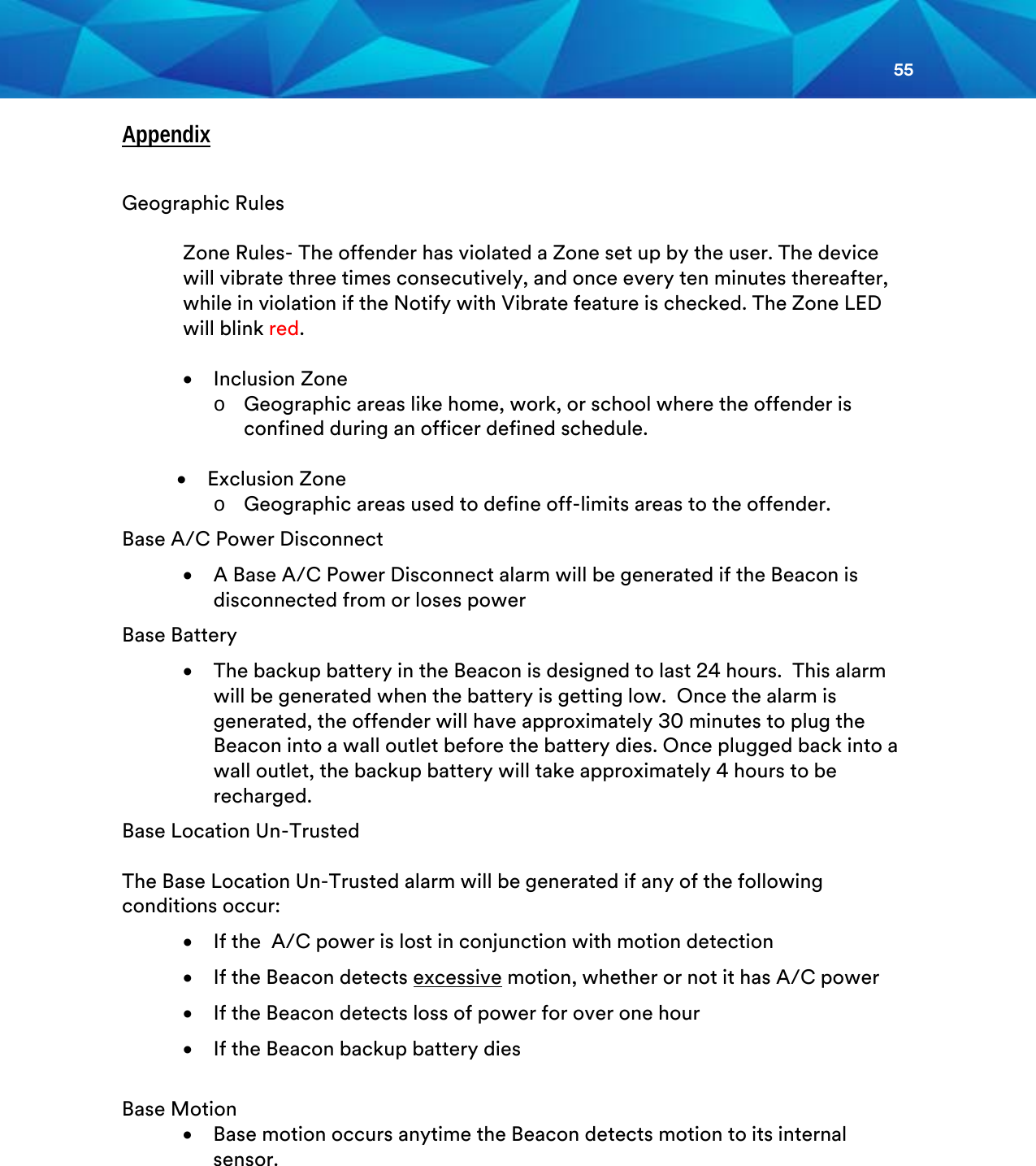 55  Appendix  Geographic Rules  Zone Rules- The offender has violated a Zone set up by the user. The device will vibrate three times consecutively, and once every ten minutes thereafter, while in violation if the Notify with Vibrate feature is checked. The Zone LED will blink red.  • Inclusion Zone o Geographic areas like home, work, or school where the offender is confined during an officer defined schedule.  • Exclusion Zone  o Geographic areas used to define off-limits areas to the offender. Base A/C Power Disconnect • A Base A/C Power Disconnect alarm will be generated if the Beacon is disconnected from or loses power Base Battery • The backup battery in the Beacon is designed to last 24 hours.  This alarm will be generated when the battery is getting low.  Once the alarm is generated, the offender will have approximately 30 minutes to plug the Beacon into a wall outlet before the battery dies. Once plugged back into a wall outlet, the backup battery will take approximately 4 hours to be recharged. Base Location Un-Trusted  The Base Location Un-Trusted alarm will be generated if any of the following conditions occur: • If the  A/C power is lost in conjunction with motion detection  • If the Beacon detects excessive motion, whether or not it has A/C power • If the Beacon detects loss of power for over one hour • If the Beacon backup battery dies  Base Motion • Base motion occurs anytime the Beacon detects motion to its internal sensor.     