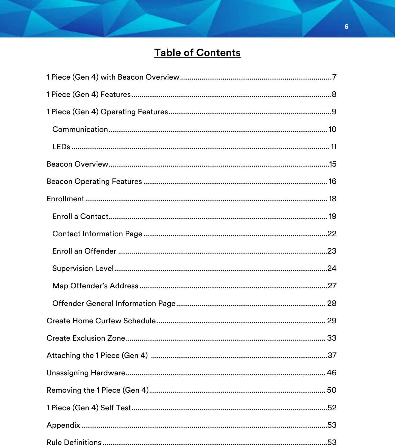 6  Table of Contents  1 Piece (Gen 4) with Beacon Overview .............................................................................. 7 1 Piece (Gen 4) Features ....................................................................................................... 8 1 Piece (Gen 4) Operating Features .................................................................................... 9    Communication ................................................................................................................. 10    LEDs ..................................................................................................................................... 11 Beacon Overview.................................................................................................................. 15 Beacon Operating Features ............................................................................................... 16 Enrollment ............................................................................................................................. 18    Enroll a Contact................................................................................................................. 19    Contact Information Page ............................................................................................. ..22    Enroll an Offender ............................................................................................................23    Supervision Level ..............................................................................................................24    Map Offender’s Address ................................................................................................. 27    Offender General Information Page ............................................................................. 28 Create Home Curfew Schedule ....................................................................................... 29 Create Exclusion Zone ....................................................................................................... 33 Attaching the 1 Piece (Gen 4)  ........................................................................................... 37 Unassigning Hardware ....................................................................................................... 46 Removing the 1 Piece (Gen 4) ........................................................................................... 50 1 Piece (Gen 4) Self Test ..................................................................................................... 52 Appendix ............................................................................................................................... 53 Rule Definitions .................................................................................................................... 53     