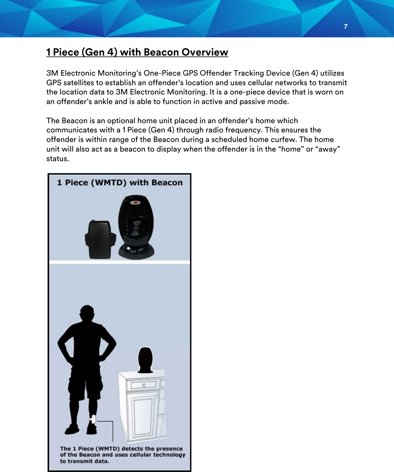 7  1 Piece (Gen 4) with Beacon Overview  3M Electronic Monitoring’s One-Piece GPS Offender Tracking Device (Gen 4) utilizes GPS satellites to establish an offender’s location and uses cellular networks to transmit the location data to 3M Electronic Monitoring. It is a one-piece device that is worn on an offender’s ankle and is able to function in active and passive mode.  The Beacon is an optional home unit placed in an offender’s home which communicates with a 1 Piece (Gen 4) through radio frequency. This ensures the offender is within range of the Beacon during a scheduled home curfew. The home unit will also act as a beacon to display when the offender is in the “home” or “away” status.                           