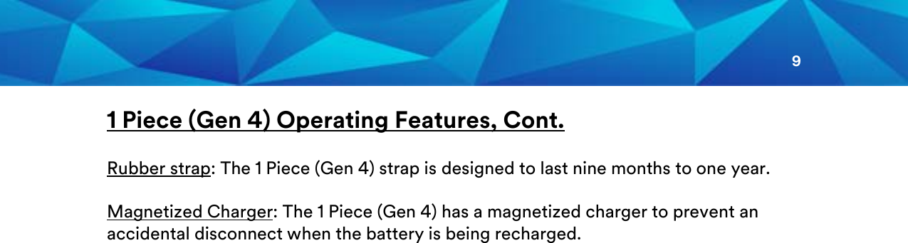 9  1 Piece (Gen 4) Operating Features, Cont.  Rubber strap: The 1 Piece (Gen 4) strap is designed to last nine months to one year.   Magnetized Charger: The 1 Piece (Gen 4) has a magnetized charger to prevent an accidental disconnect when the battery is being recharged.         