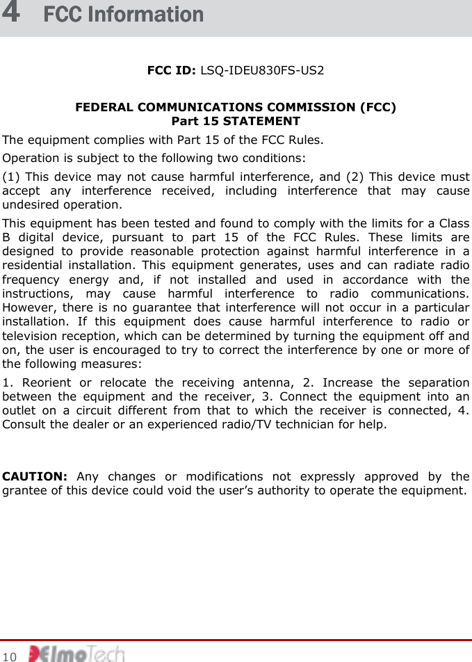     10    4 4 4 4  FCC InformationFCC InformationFCC InformationFCC Information    FCC ID: LSQ-IDEU830FS-US2  FEDERAL COMMUNICATIONS COMMISSION (FCC)  Part 15 STATEMENT The equipment complies with Part 15 of the FCC Rules.  Operation is subject to the following two conditions: (1) This device may not cause harmful interference, and (2) This device must accept  any  interference  received,  including  interference  that  may  cause undesired operation. This equipment has been tested and found to comply with the limits for a Class B  digital  device,  pursuant  to  part  15  of  the  FCC  Rules.  These  limits  are designed  to  provide  reasonable  protection  against  harmful  interference  in  a residential  installation.  This  equipment  generates,  uses  and  can  radiate  radio frequency  energy  and,  if  not  installed  and  used  in  accordance  with  the instructions,  may  cause  harmful  interference  to  radio  communications. However, there  is  no guarantee that interference will not  occur in a  particular installation.  If  this  equipment  does  cause  harmful  interference  to  radio  or television reception, which can be determined by turning the equipment off and on, the user is encouraged to try to correct the interference by one or more of the following measures: 1.  Reorient  or  relocate  the  receiving  antenna,  2.  Increase  the  separation between  the  equipment  and  the  receiver,  3.  Connect  the  equipment  into  an outlet  on  a  circuit  different  from  that  to  which  the  receiver  is  connected,  4. Consult the dealer or an experienced radio/TV technician for help.  CAUTION:  Any  changes  or  modifications  not  expressly  approved  by  the grantee of this device could void the user’s authority to operate the equipment.   