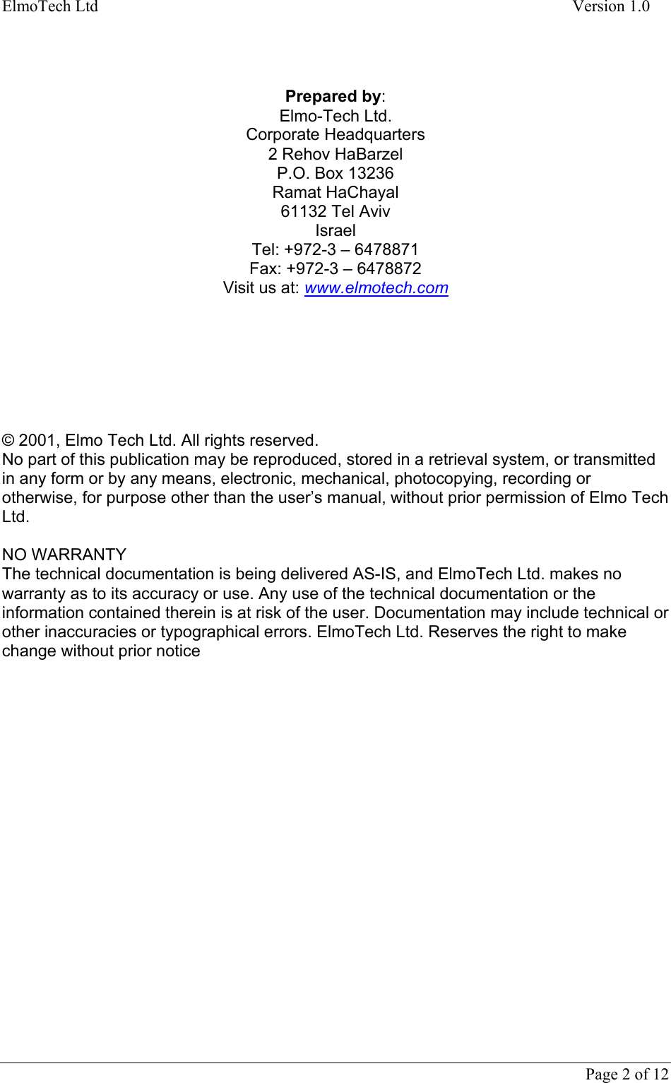ElmoTech Ltd    Version 1.0      Page 2 of 12      Prepared by: Elmo-Tech Ltd. Corporate Headquarters 2 Rehov HaBarzel P.O. Box 13236 Ramat HaChayal 61132 Tel Aviv Israel Tel: +972-3 – 6478871 Fax: +972-3 – 6478872 Visit us at: www.elmotech.com        © 2001, Elmo Tech Ltd. All rights reserved. No part of this publication may be reproduced, stored in a retrieval system, or transmitted in any form or by any means, electronic, mechanical, photocopying, recording or otherwise, for purpose other than the user’s manual, without prior permission of Elmo Tech Ltd.   NO WARRANTY The technical documentation is being delivered AS-IS, and ElmoTech Ltd. makes no warranty as to its accuracy or use. Any use of the technical documentation or the information contained therein is at risk of the user. Documentation may include technical or other inaccuracies or typographical errors. ElmoTech Ltd. Reserves the right to make change without prior notice 