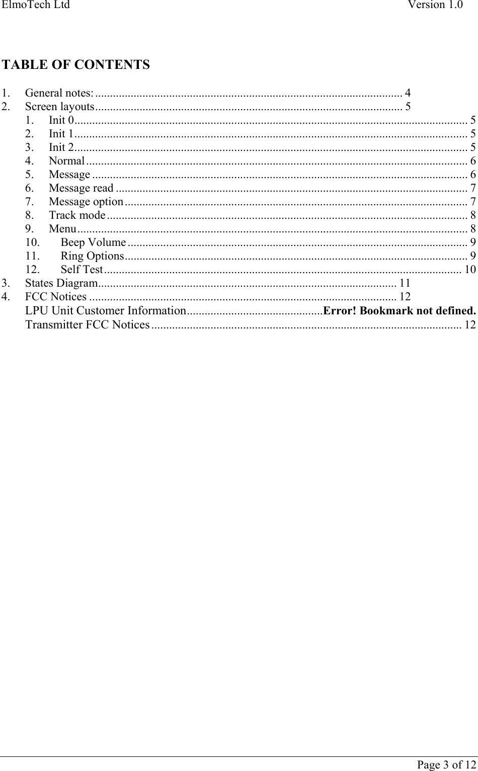 ElmoTech Ltd    Version 1.0      Page 3 of 12     TABLE OF CONTENTS  1. General notes: ........................................................................................................ 4 2. Screen layouts........................................................................................................ 5 1. Init 0..................................................................................................................................... 5 2. Init 1..................................................................................................................................... 5 3. Init 2..................................................................................................................................... 5 4. Normal................................................................................................................................. 6 5. Message ............................................................................................................................... 6 6. Message read ....................................................................................................................... 7 7. Message option .................................................................................................................... 7 8. Track mode.......................................................................................................................... 8 9. Menu.................................................................................................................................... 8 10. Beep Volume ................................................................................................................... 9 11. Ring Options.................................................................................................................... 9 12. Self Test......................................................................................................................... 10 3. States Diagram..................................................................................................... 11 4. FCC Notices ........................................................................................................ 12 LPU Unit Customer Information..............................................Error! Bookmark not defined. Transmitter FCC Notices ......................................................................................................... 12  