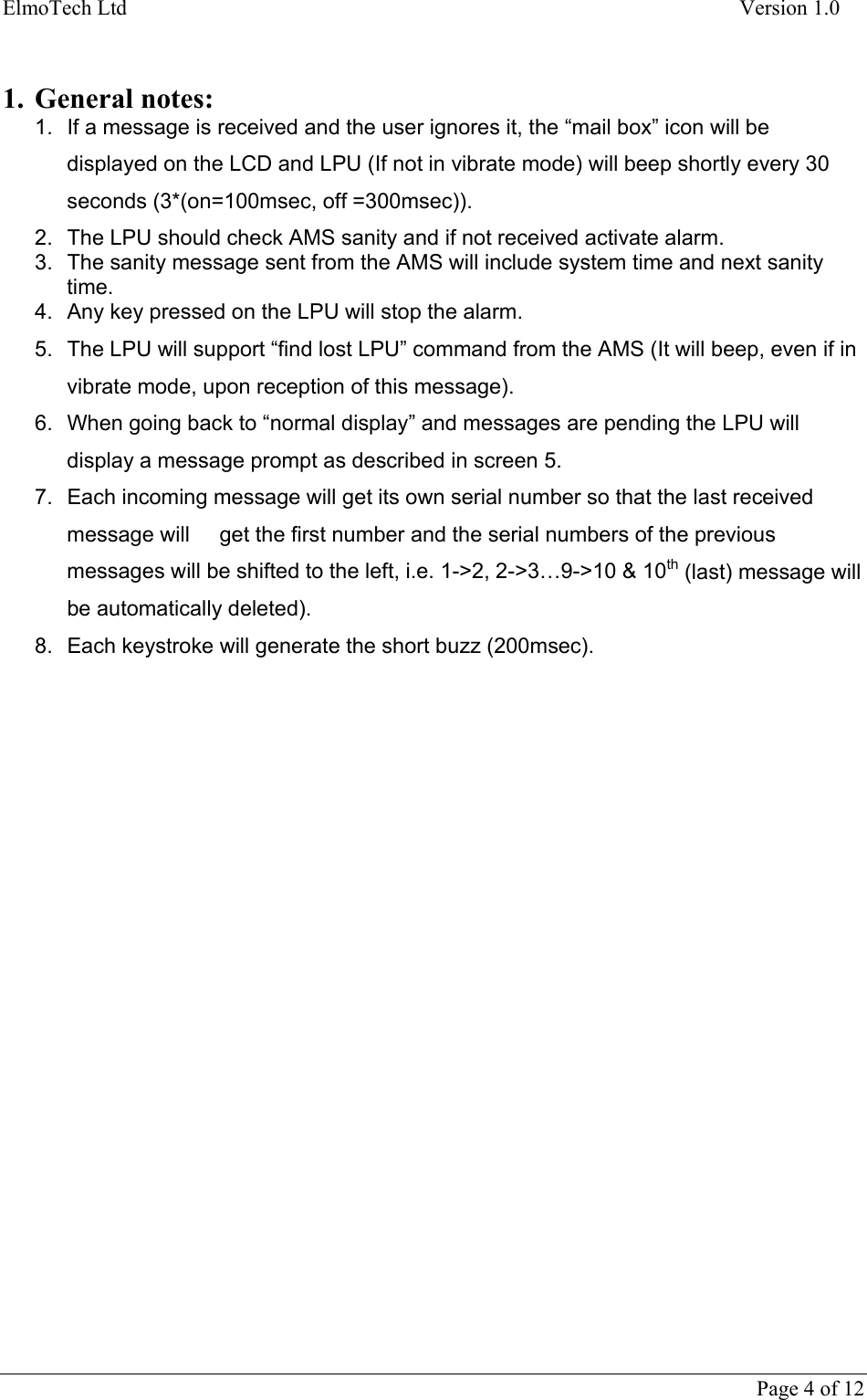 ElmoTech Ltd    Version 1.0      Page 4 of 12  1. General notes: 1.  If a message is received and the user ignores it, the “mail box” icon will be displayed on the LCD and LPU (If not in vibrate mode) will beep shortly every 30 seconds (3*(on=100msec, off =300msec)). 2.  The LPU should check AMS sanity and if not received activate alarm. 3.  The sanity message sent from the AMS will include system time and next sanity time. 4.  Any key pressed on the LPU will stop the alarm. 5.  The LPU will support “find lost LPU” command from the AMS (It will beep, even if in vibrate mode, upon reception of this message). 6.  When going back to “normal display” and messages are pending the LPU will display a message prompt as described in screen 5. 7.  Each incoming message will get its own serial number so that the last received message will     get the first number and the serial numbers of the previous messages will be shifted to the left, i.e. 1-&gt;2, 2-&gt;3…9-&gt;10 &amp; 10th (last) message will be automatically deleted). 8.  Each keystroke will generate the short buzz (200msec).  