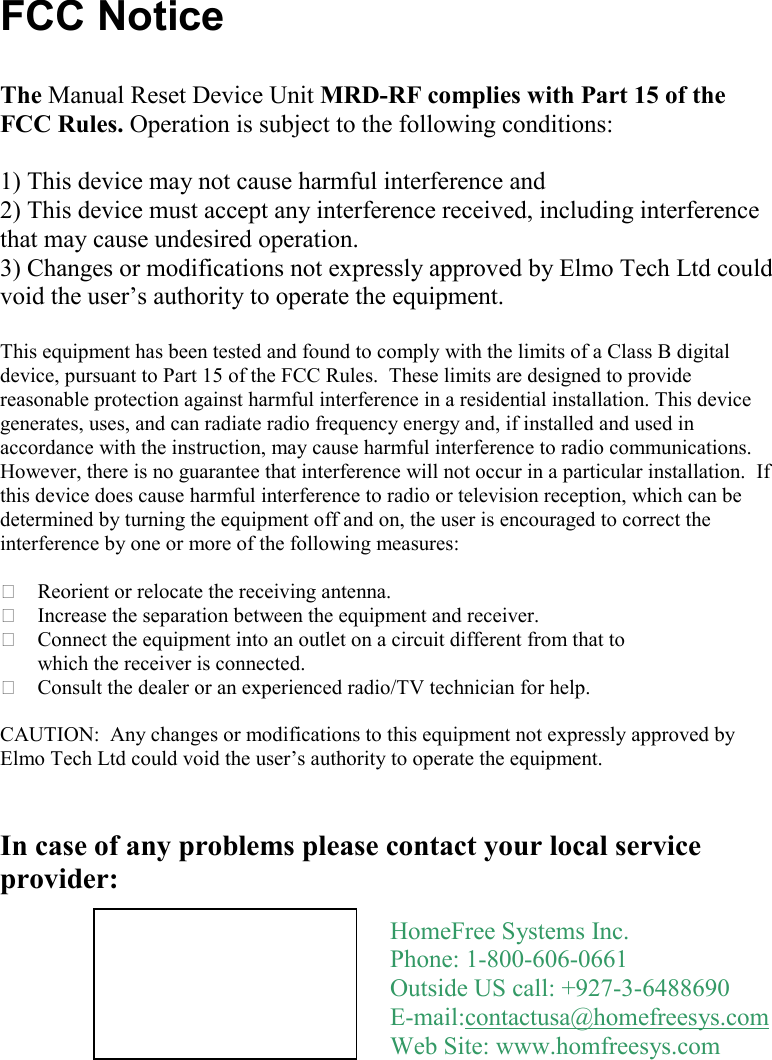     FCC Notice  The Manual Reset Device Unit MRD-RF complies with Part 15 of the FCC Rules. Operation is subject to the following conditions:   1) This device may not cause harmful interference and  2) This device must accept any interference received, including interference that may cause undesired operation. 3) Changes or modifications not expressly approved by Elmo Tech Ltd could void the user’s authority to operate the equipment.  This equipment has been tested and found to comply with the limits of a Class B digital device, pursuant to Part 15 of the FCC Rules.  These limits are designed to provide reasonable protection against harmful interference in a residential installation. This device generates, uses, and can radiate radio frequency energy and, if installed and used in accordance with the instruction, may cause harmful interference to radio communications.  However, there is no guarantee that interference will not occur in a particular installation.  If this device does cause harmful interference to radio or television reception, which can be determined by turning the equipment off and on, the user is encouraged to correct the interference by one or more of the following measures:   Reorient or relocate the receiving antenna.  Increase the separation between the equipment and receiver.  Connect the equipment into an outlet on a circuit different from that to which the receiver is connected.  Consult the dealer or an experienced radio/TV technician for help.  CAUTION:  Any changes or modifications to this equipment not expressly approved by Elmo Tech Ltd could void the user’s authority to operate the equipment.   In case of any problems please contact your local service provider:   HomeFree Systems Inc. Phone: 1-800-606-0661 Outside US call: +927-3-6488690 E-mail:contactusa@homefreesys.com Web Site: www.homfreesys.com 