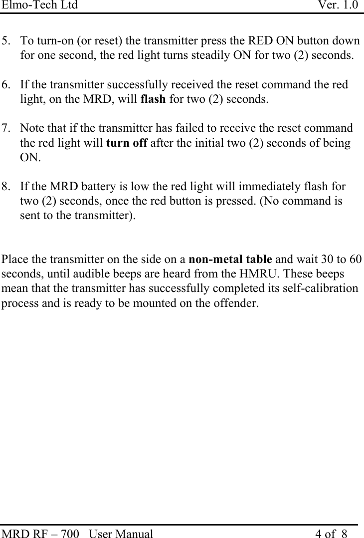 Elmo-Tech Ltd                                                                             Ver. 1.0 MRD RF – 700   User Manual                                                    4 of  8    5.  To turn-on (or reset) the transmitter press the RED ON button down for one second, the red light turns steadily ON for two (2) seconds.  6.  If the transmitter successfully received the reset command the red light, on the MRD, will flash for two (2) seconds.  7.  Note that if the transmitter has failed to receive the reset command the red light will turn off after the initial two (2) seconds of being ON.   8.  If the MRD battery is low the red light will immediately flash for two (2) seconds, once the red button is pressed. (No command is sent to the transmitter).   Place the transmitter on the side on a non-metal table and wait 30 to 60 seconds, until audible beeps are heard from the HMRU. These beeps mean that the transmitter has successfully completed its self-calibration process and is ready to be mounted on the offender.   