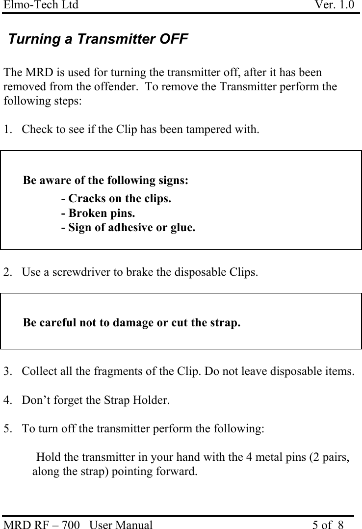 Elmo-Tech Ltd                                                                             Ver. 1.0 MRD RF – 700   User Manual                                                    5 of  8    Turning a Transmitter OFF  The MRD is used for turning the transmitter off, after it has been removed from the offender.  To remove the Transmitter perform the following steps:  1.  Check to see if the Clip has been tampered with.   Be aware of the following signs:   - Cracks on the clips.   - Broken pins.   - Sign of adhesive or glue.   2.  Use a screwdriver to brake the disposable Clips.   Be careful not to damage or cut the strap.   3.  Collect all the fragments of the Clip. Do not leave disposable items.  4.  Don’t forget the Strap Holder.  5.  To turn off the transmitter perform the following:    Hold the transmitter in your hand with the 4 metal pins (2 pairs, along the strap) pointing forward.   