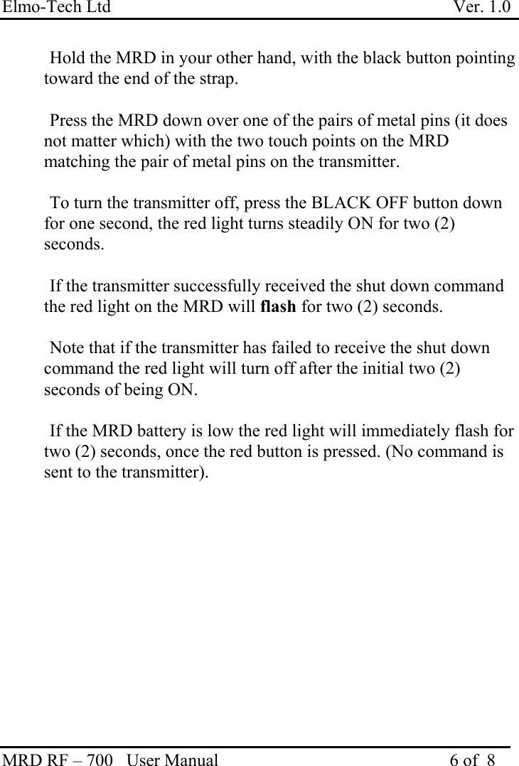 Elmo-Tech Ltd                                                                             Ver. 1.0 MRD RF – 700   User Manual                                                    6 of  8      Hold the MRD in your other hand, with the black button pointing toward the end of the strap.      Press the MRD down over one of the pairs of metal pins (it does not matter which) with the two touch points on the MRD matching the pair of metal pins on the transmitter.       To turn the transmitter off, press the BLACK OFF button down for one second, the red light turns steadily ON for two (2) seconds.    If the transmitter successfully received the shut down command the red light on the MRD will flash for two (2) seconds.    Note that if the transmitter has failed to receive the shut down command the red light will turn off after the initial two (2) seconds of being ON.     If the MRD battery is low the red light will immediately flash for two (2) seconds, once the red button is pressed. (No command is sent to the transmitter).    