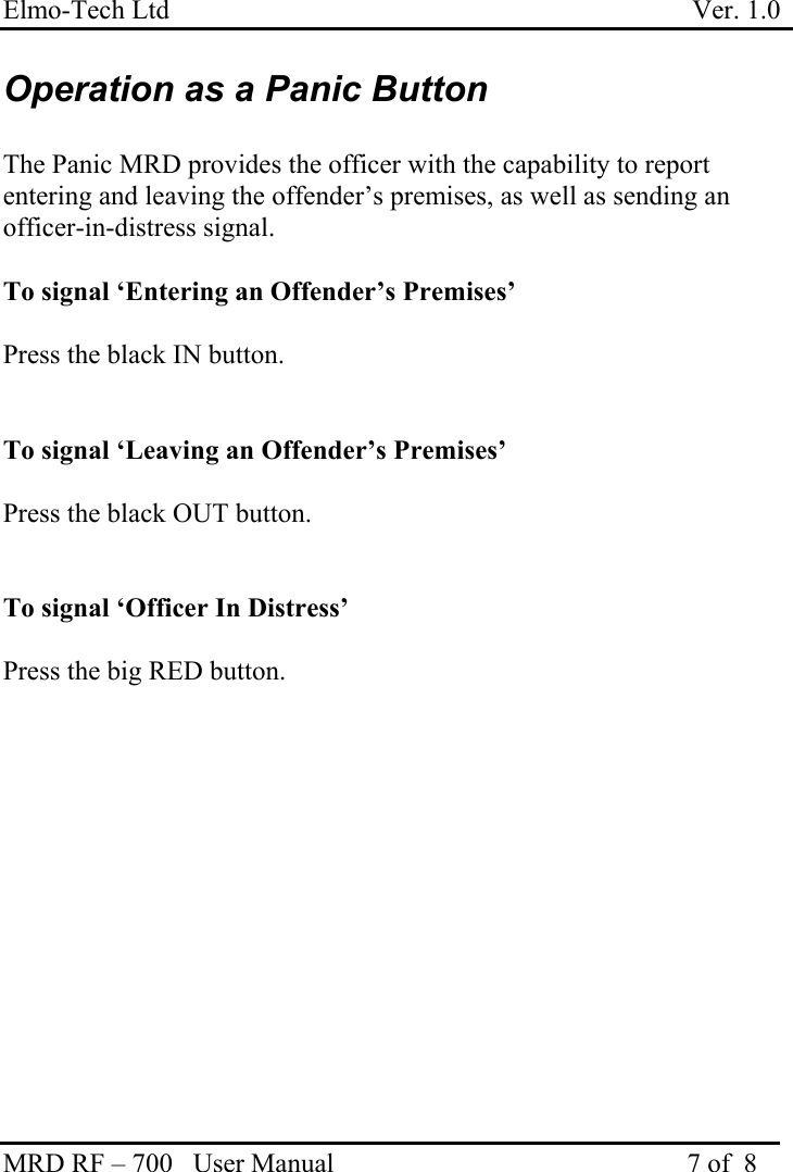 Elmo-Tech Ltd                                                                             Ver. 1.0 MRD RF – 700   User Manual                                                    7 of  8   Operation as a Panic Button   The Panic MRD provides the officer with the capability to report entering and leaving the offender’s premises, as well as sending an officer-in-distress signal.  To signal ‘Entering an Offender’s Premises’  Press the black IN button.   To signal ‘Leaving an Offender’s Premises’  Press the black OUT button.   To signal ‘Officer In Distress’  Press the big RED button. 