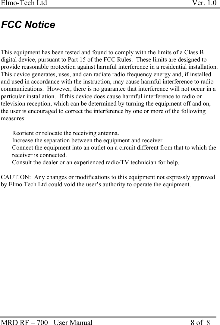 Elmo-Tech Ltd                                                                             Ver. 1.0 MRD RF – 700   User Manual                                                    8 of  8   FCC Notice   This equipment has been tested and found to comply with the limits of a Class B digital device, pursuant to Part 15 of the FCC Rules.  These limits are designed to provide reasonable protection against harmful interference in a residential installation. This device generates, uses, and can radiate radio frequency energy and, if installed and used in accordance with the instruction, may cause harmful interference to radio communications.  However, there is no guarantee that interference will not occur in a particular installation.  If this device does cause harmful interference to radio or television reception, which can be determined by turning the equipment off and on, the user is encouraged to correct the interference by one or more of the following measures:    Reorient or relocate the receiving antenna.   Increase the separation between the equipment and receiver.   Connect the equipment into an outlet on a circuit different from that to which the receiver is connected.   Consult the dealer or an experienced radio/TV technician for help.  CAUTION:  Any changes or modifications to this equipment not expressly approved by Elmo Tech Ltd could void the user’s authority to operate the equipment.  