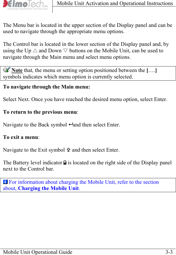 Mobile Unit Activation and Operational Instructions    The Menu bar is located in the upper section of the Display panel and can be used to navigate through the appropriate menu options.   The Control bar is located in the lower section of the Display panel and, by using the Up △ and Down ▽ buttons on the Mobile Unit, can be used to navigate through the Main menu and select menu options.  Note that, the menu or setting option positioned between the [….] symbols indicates which menu option is currently selected. To navigate through the Main menu:  Select Next. Once you have reached the desired menu option, select Enter.    To return to the previous menu:   Navigate to the Back symbol  and then select Enter.  To exit a menu:   Navigate to the Exit symbol ; and then select Enter.  The Battery level indicator   is located on the right side of the Display panel next to the Control bar.   For information about charging the Mobile Unit, refer to the section about, Charging the Mobile Unit. Mobile Unit Operational Guide    3-3