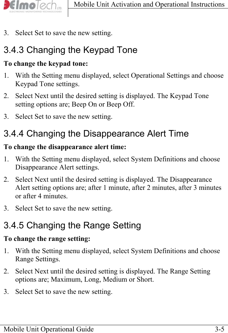 Mobile Unit Activation and Operational Instructions    Mobile Unit Operational Guide    3-53.  Select Set to save the new setting.  3.4.3 Changing the Keypad Tone To change the keypad tone: 1.  With the Setting menu displayed, select Operational Settings and choose Keypad Tone settings.  2.  Select Next until the desired setting is displayed. The Keypad Tone setting options are; Beep On or Beep Off.  3.  Select Set to save the new setting. 3.4.4 Changing the Disappearance Alert Time To change the disappearance alert time: 1.  With the Setting menu displayed, select System Definitions and choose Disappearance Alert settings.  2.  Select Next until the desired setting is displayed. The Disappearance Alert setting options are; after 1 minute, after 2 minutes, after 3 minutes or after 4 minutes.  3.  Select Set to save the new setting. 3.4.5 Changing the Range Setting To change the range setting: 1.  With the Setting menu displayed, select System Definitions and choose Range Settings.  2.  Select Next until the desired setting is displayed. The Range Setting options are; Maximum, Long, Medium or Short.  3.  Select Set to save the new setting. 