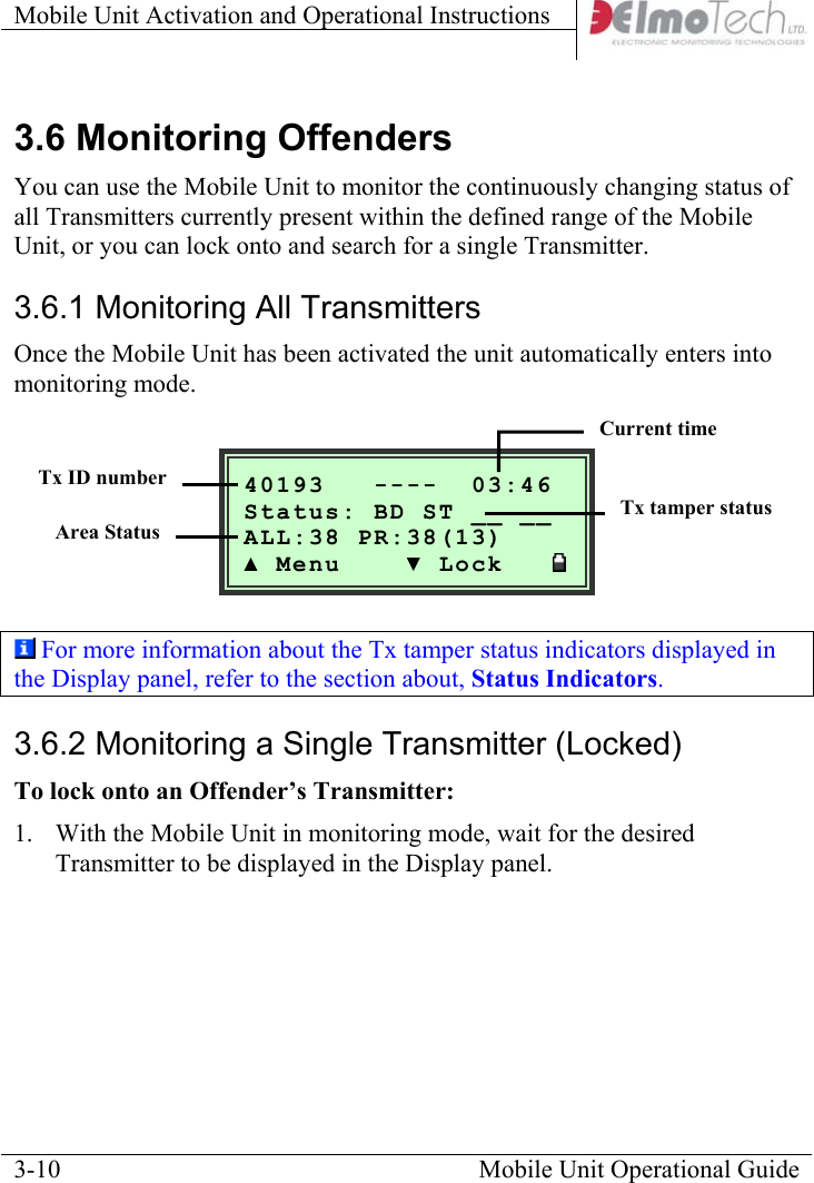 Mobile Unit Activation and Operational Instructions    3.6 Monitoring Offenders You can use the Mobile Unit to monitor the continuously changing status of all Transmitters currently present within the defined range of the Mobile Unit, or you can lock onto and search for a single Transmitter.  3.6.1 Monitoring All Transmitters Once the Mobile Unit has been activated the unit automatically enters into monitoring mode.    Mobile Unit Operational Guide  3-10  40193   ----  03:46__ Status: BD ST __ ALL:38 PR:38(13) ▲ Menu    ▼ Lock   Current time   Tx ID numberTx tamper status   Area Status  For more information about the Tx tamper status indicators displayed in the Display panel, refer to the section about, Status Indicators. 3.6.2 Monitoring a Single Transmitter (Locked) To lock onto an Offender’s Transmitter:  1.  With the Mobile Unit in monitoring mode, wait for the desired Transmitter to be displayed in the Display panel. 