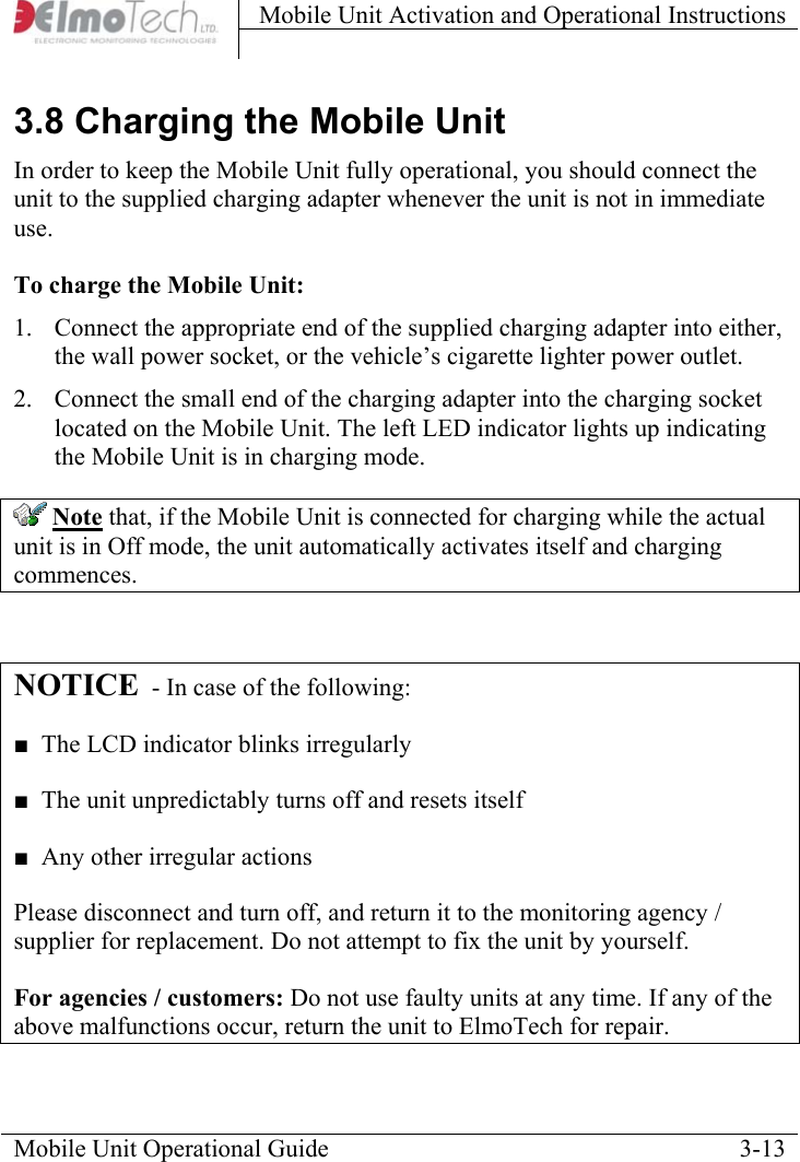 Mobile Unit Activation and Operational Instructions    3.8 Charging the Mobile Unit In order to keep the Mobile Unit fully operational, you should connect the unit to the supplied charging adapter whenever the unit is not in immediate use.  To charge the Mobile Unit: 1.  Connect the appropriate end of the supplied charging adapter into either, the wall power socket, or the vehicle’s cigarette lighter power outlet.  2.  Connect the small end of the charging adapter into the charging socket located on the Mobile Unit. The left LED indicator lights up indicating the Mobile Unit is in charging mode.    Note that, if the Mobile Unit is connected for charging while the actual unit is in Off mode, the unit automatically activates itself and charging commences.  NOTICE  - In case of the following: ■  The LCD indicator blinks irregularly ■  The unit unpredictably turns off and resets itself ■  Any other irregular actions Please disconnect and turn off, and return it to the monitoring agency / supplier for replacement. Do not attempt to fix the unit by yourself. For agencies / customers: Do not use faulty units at any time. If any of the above malfunctions occur, return the unit to ElmoTech for repair. Mobile Unit Operational Guide    3-13