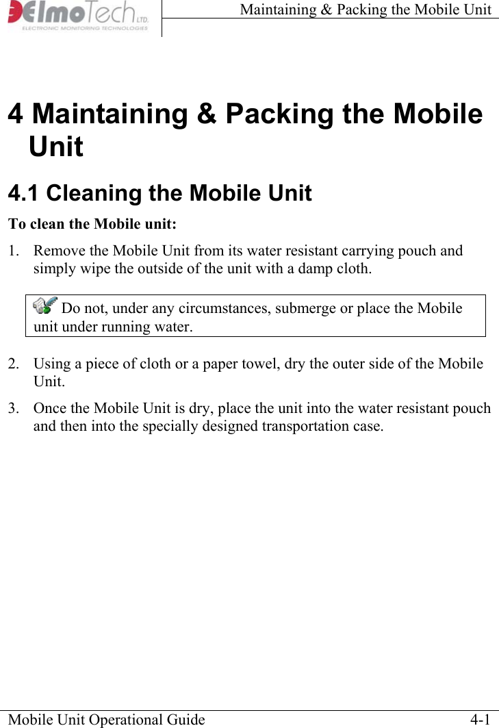 Maintaining &amp; Packing the Mobile Unit    4 Maintaining &amp; Packing the Mobile Unit 4.1 Cleaning the Mobile Unit To clean the Mobile unit:  1.  Remove the Mobile Unit from its water resistant carrying pouch and simply wipe the outside of the unit with a damp cloth.  Do not, under any circumstances, submerge or place the Mobile unit under running water. 2.  Using a piece of cloth or a paper towel, dry the outer side of the Mobile Unit. 3.  Once the Mobile Unit is dry, place the unit into the water resistant pouch and then into the specially designed transportation case. Mobile Unit Operational Guide    4-1