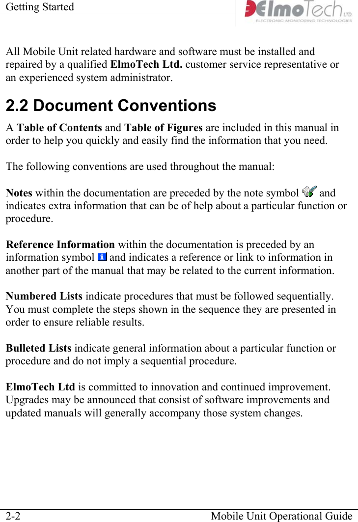 Getting Started    All Mobile Unit related hardware and software must be installed and repaired by a qualified ElmoTech Ltd. customer service representative or an experienced system administrator. 2.2 Document Conventions A Table of Contents and Table of Figures are included in this manual in order to help you quickly and easily find the information that you need.    The following conventions are used throughout the manual:  Notes within the documentation are preceded by the note symbol   and indicates extra information that can be of help about a particular function or procedure.  Reference Information within the documentation is preceded by an information symbol   and indicates a reference or link to information in another part of the manual that may be related to the current information.  Numbered Lists indicate procedures that must be followed sequentially.  You must complete the steps shown in the sequence they are presented in order to ensure reliable results.  Bulleted Lists indicate general information about a particular function or procedure and do not imply a sequential procedure.  ElmoTech Ltd is committed to innovation and continued improvement.  Upgrades may be announced that consist of software improvements and updated manuals will generally accompany those system changes.   Mobile Unit Operational Guide  2-2