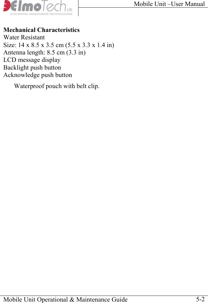 Mobile Unit –User Manual     Mobile Unit Operational &amp; Maintenance Guide    5-2Mechanical Characteristics Water Resistant Size: 14 x 8.5 x 3.5 cm (5.5 x 3.3 x 1.4 in) Antenna length: 8.5 cm (3.3 in) LCD message display Backlight push button Acknowledge push button Waterproof pouch with belt clip.